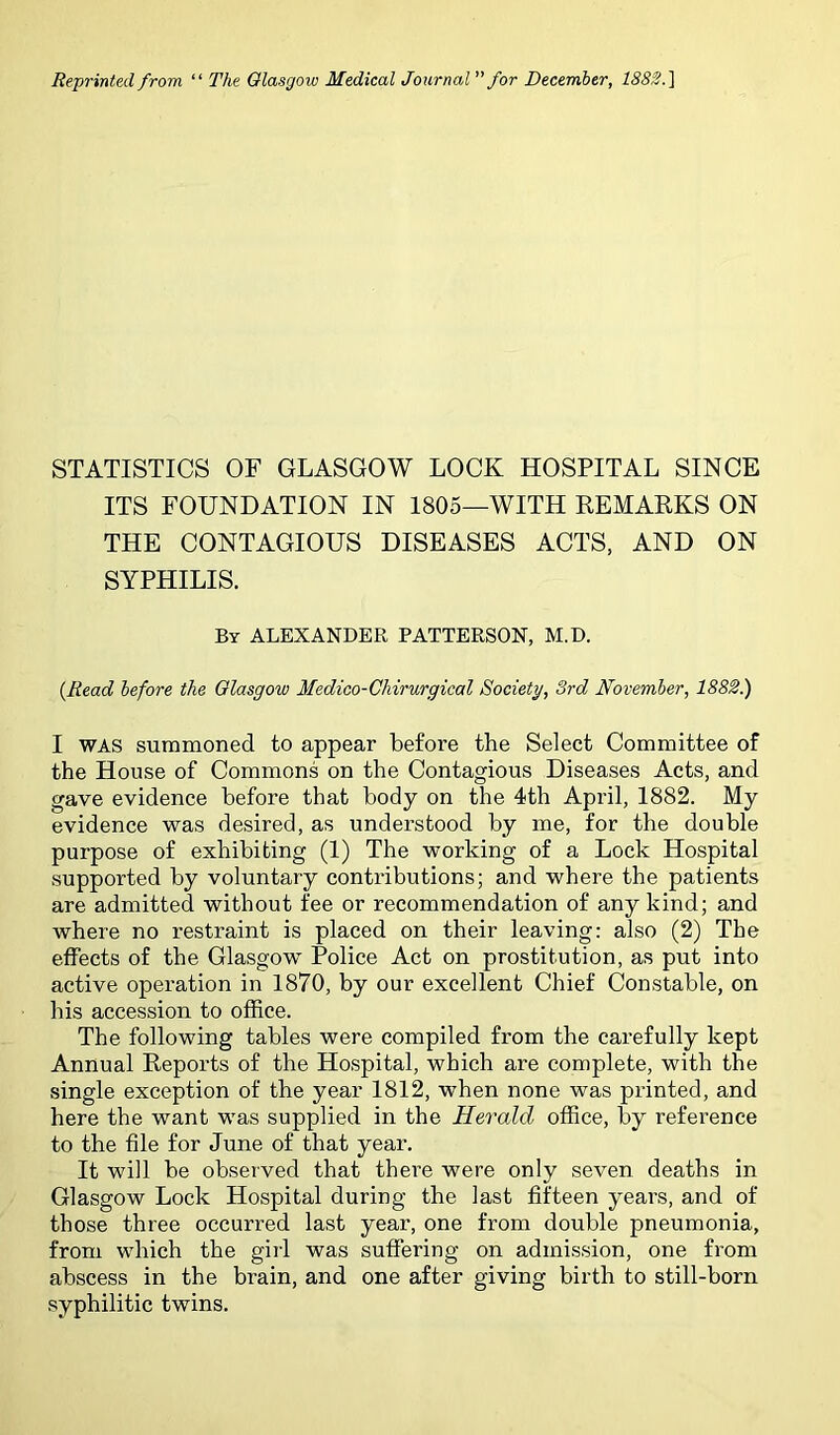 Reprinted from “ The Glasgow Medical Journal ’’for December, 1S8S.] STATISTICS OF GLASGOW LOCK HOSPITAL SINCE ITS FOUNDATION IN 1805—WITH REMARKS ON THE CONTAGIOUS DISEASES ACTS, AND ON SYPHILIS. By ALEXANDER PATTERSON, M.D. {Read before the Glasgow Medico-Chirurgical Society, 3rd November, 1882.) I WAS summoned to appear before the Select Committee of the House of Commons on the Contagious Diseases Acts, and gave evidence before that body on the 4th April, 1882. My evidence was desired, as understood by me, for the double purpose of exhibiting (1) The working of a Lock Hospital supported by voluntary contributions; and where the patients are admitted without fee or recommendation of any kind; and where no restraint is placed on their leaving: also (2) The effects of the Glasgow' Police Act on prostitution, as put into active operation in 1870, by our excellent Chief Constable, on his accession to office. The following tables were compiled from the carefully kept Annual Reports of the Hospital, which are complete, with the single exception of the year 1812, when none was printed, and here the want w'as supplied in the Herald office, by reference to the file for June of that year. It will be observed that there were only seven deaths in Glasgow Lock Hospital during the last fifteen years, and of those three occurred last year, one from double pneumonia, from wdiich the girl was suffering on admission, one from abscess in the brain, and one after giving birth to still-born syphilitic twins.