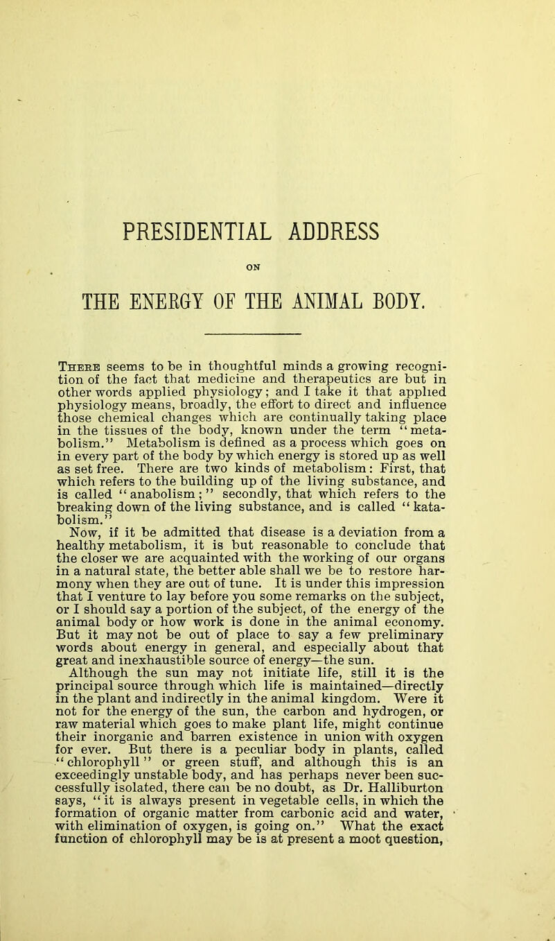 PRESIDENTIAL ADDRESS ON THE ENERGY OE THE ANIMAL BODY. There seems to be in thoughtful minds a growing recogni- tion of the fact that medicine and therapeutics are but in other words applied physiology; and I take it that applied physiology means, broadly, the effort to direct and influence those chemical changes which are continually taking place in the tissues of the body, known under the term “meta- bolism.” Metabolism is defined as a process which goes on in every part of the body by which energy is stored up as well as set free. There are two kinds of metabolism: First, that which refers to the building up of the living substance, and is called “anabolism;” secondly, that which refers to the breaking down of the living substance, and is called “ kata- bolism.” Now, if it be admitted that disease is a deviation from a healthy metabolism, it is but reasonable to conclude that the closer we are acquainted with the working of our organs in a natural state, the better able shall we be to restore har- mony when they are out of tune. It is under this impression that I venture to lay before you some remarks on the subject, or I should say a portion of the subject, of the energy of the animal body or how work is done in the animal economy. But it may not be out of place to say a few preliminary words about energy in general, and especially about that great and inexhaustible source of energy—the sun. Although the sun may not initiate life, still it is the principal source through which life is maintained—directly in the plant and indirectly in the animal kingdom. Were it not for the energy of the sun, the carbon and hydrogen, or raw material which goes to make plant life, might continue their inorganic and barren existence in union with oxygen for ever. But there is a peculiar body in plants, called “chlorophyll” or green stuff, and although this is an exceedingly unstable body, and has perhaps never been suc- cessfully isolated, there can be no doubt, as Dr. Halliburton says, “it is always present in vegetable cells, in which the formation of organic matter from carbonic acid and water, with elimination of oxygen, is going on.” What the exact function of chlorophyll may be is at present a moot question,