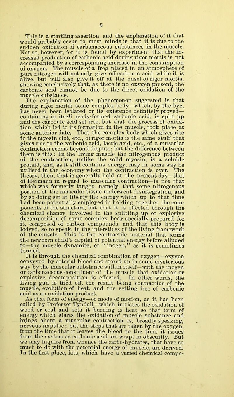 This is a startling assertion, and the explanation of it that would probably occur to most minds is that it is due to the sudden oxidation of carbonaceous substances in the muscle. Not so, however, for it is found by experiment that the in- creased production of carbonic acid during rigor mortis is not accompanied by a corresponding increase in the consumption of oxygen. The muscle of a frog placed in an atmosphere of pure nitrogen will not only give off carbonic acid while it is alive, but will also give it off at the onset of rigor mortis, showing conclusively that, as there is no oxygen present, the carbonic acid cannot be due to the direct oxidation of the muscle substance. The explanation of the phenomenon suggested is that during rigor mortis some complex body—which, by-tlie-bye, has never been isolated or its existence definitely proved— containing in itself ready-formed carbonic acid, is split up and the carbonic acid set free, but that the process of oxida- tion, which led to its formation in the muscle, took place at some anterior date. That the complex body which gives rise to the myosin clot, etc., of rigor mortis is the same stuff that gives rise to the carbonic acid, lactic acid, etc., of a muscular contraction seems beyond dispute; but the difference between them is this : In the living muscle the nitrogenous product of the contraction, unlike the solid myosin, is a soluble proteid, and, as it still contains energy, may in some way be utilised in the economy when the contraction is over. The theory, then, that is generally held at the present day—that of Hermann in regard to muscular contraction—is not that which was formerly taught, namely, that some nitrogenous portion of the muscular tissue underwent disintegration, and by so doing set at liberty the energy which up to that time had been potentially employed in holding together the com- ponents of the structure, but that it is effected through the chemical change involved in the splitting up or explosive decomposition of some complex body specially prepared for it, composed of carbon compounds, and that this body is lodged, so to speak, in the interstices of the living framework of the muscle. This is the contractile material that forms the newborn child’s capital of potential energy before alluded to—the muscle dynamite, or “inogen,” as it is sometimes termed. It is through the chemical combination of oxygen—oxygen conveyed by arterial blood and stored up in some mysterious way by the muscular substance within itself—with the inogen or carbonaceous constituent of the muscle that oxidation or explosive decomposition is effected. In other words, the living gun is fired off, the result being contraction of the muscle, evolution of heat, and the setting free of carbonic acid as an oxidation product. As that form of energy—or mode of motion, as it has been called by Professor Tyndall—which initiates the oxidation of wood or coal and sets it burning is heat, so that form of energy which starts the oxidation of muscle substance and brings about a muscular contraction is, broadly speaking, nervous impulse ; but the steps that are taken by the oxygen, from the time that it leaves the blood to the time it issues from the system as carbonic acid are wrapt in obscurity. But we may inquire from whence the carbo-hydrates, that have so much to do with the potential energy of muscle, are derived. In the first place, fats, which have a varied chemical compo-