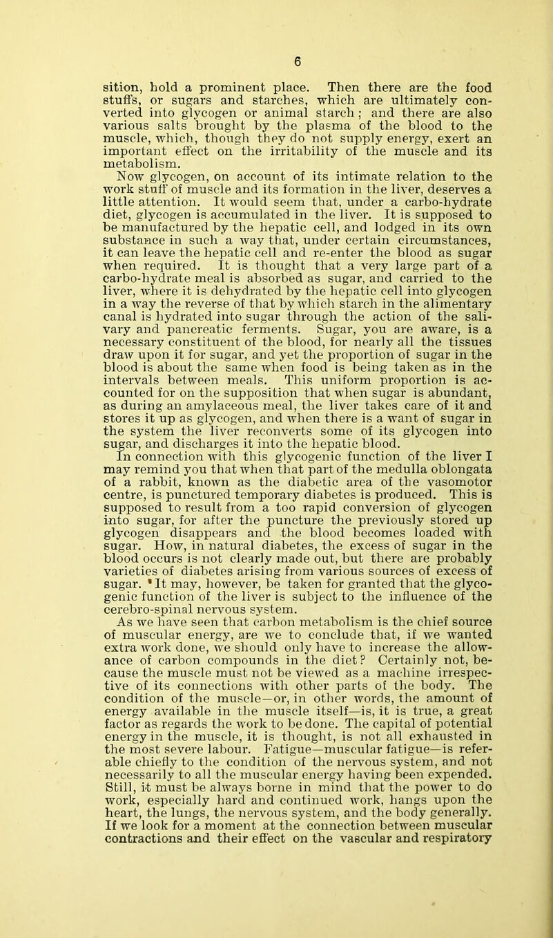 sition, hold a prominent place. Then there are the food stuffs, or sugars and starches, which are ultimately con- verted into glycogen or animal starch ; and there are also various salts brought by the plasma of the blood to the muscle, which, though they do not supply energy, exert an important effect on the irritability of the muscle and its metabolism. Now glycogen, on account of its intimate relation to the work stuff of muscle and its formation in the liver, deserves a little attention. It would seem that, under a carbo-hydrate diet, glycogen is accumulated in the liver. It is supposed to be manufactured by the hepatic cell, and lodged in its own substance in such a way that, under certain circumstances, it can leave the hepatic cell and re-enter the blood as sugar when required. It is thought that a very large part of a carbo-hydrate meal is absorbed as sugar, and carried to the liver, where it is dehydrated by the hepatic cell into glycogen in a way the reverse of that by which starch in the alimentary canal is hydrated into sugar through the action of the sali- vary and pancreatic ferments. Sugar, you are aware, is a necessary constituent of the blood, for nearly all the tissues draw upon it for sugar, and yet the proportion of sugar in the blood is about the same when food is being taken as in the intervals between meals. This uniform proportion is ac- counted for on the supposition that when sugar is abundant, as during an amylaceous meal, the liver takes care of it and stores it up as glycogen, and when there is a want of sugar in the system the liver reconverts some of its glycogen into sugar, and discharges it into the hepatic blood. In connection with this glycogenic function of the liver I may remind you that when that part of the medulla oblongata of a rabbit, known as the diabetic area of the vasomotor centre, is punctured temporary diabetes is produced. This is supposed to result from a too rapid conversion of glycogen into sugar, for after the puncture the previously stored up glycogen disappears and the blood becomes loaded with sugar. How, in natural diabetes, the excess of sugar in the blood occurs is not clearly made out, but there are probably varieties of diabetes arising from various sources of excess of sugar. ’It may, however, be taken for granted that the glyco- genic function of the liver is subject to the influence of the cerebro-spinal nervous system. As we have seen that carbon metabolism is the chief source of muscular energy, are we to conclude that, if we wanted extra work done, we should only have to increase the allow- ance of carbon compounds in the diet ? Certainly not, be- cause the muscle must not be viewed as a machine irrespec- tive of its connections with other parts of the body. The condition of the muscle—or, in other words, the amount of energy available in the muscle itself—is, it is true, a great factor as regards the work to be done. The capital of potential energy in the muscle, it is thought, is not all exhausted in the most severe labour. Fatigue—muscular fatigue—is refer- able chiefly to the condition of the nervous system, and not necessarily to all the muscular energy having been expended. Still, it must be always borne in mind that the power to do work, especially hard and continued work, hangs upon the heart, the lungs, the nervous system, and the body generally. If we look for a moment at the connection between muscular contractions and their effect on the vascular and respiratory