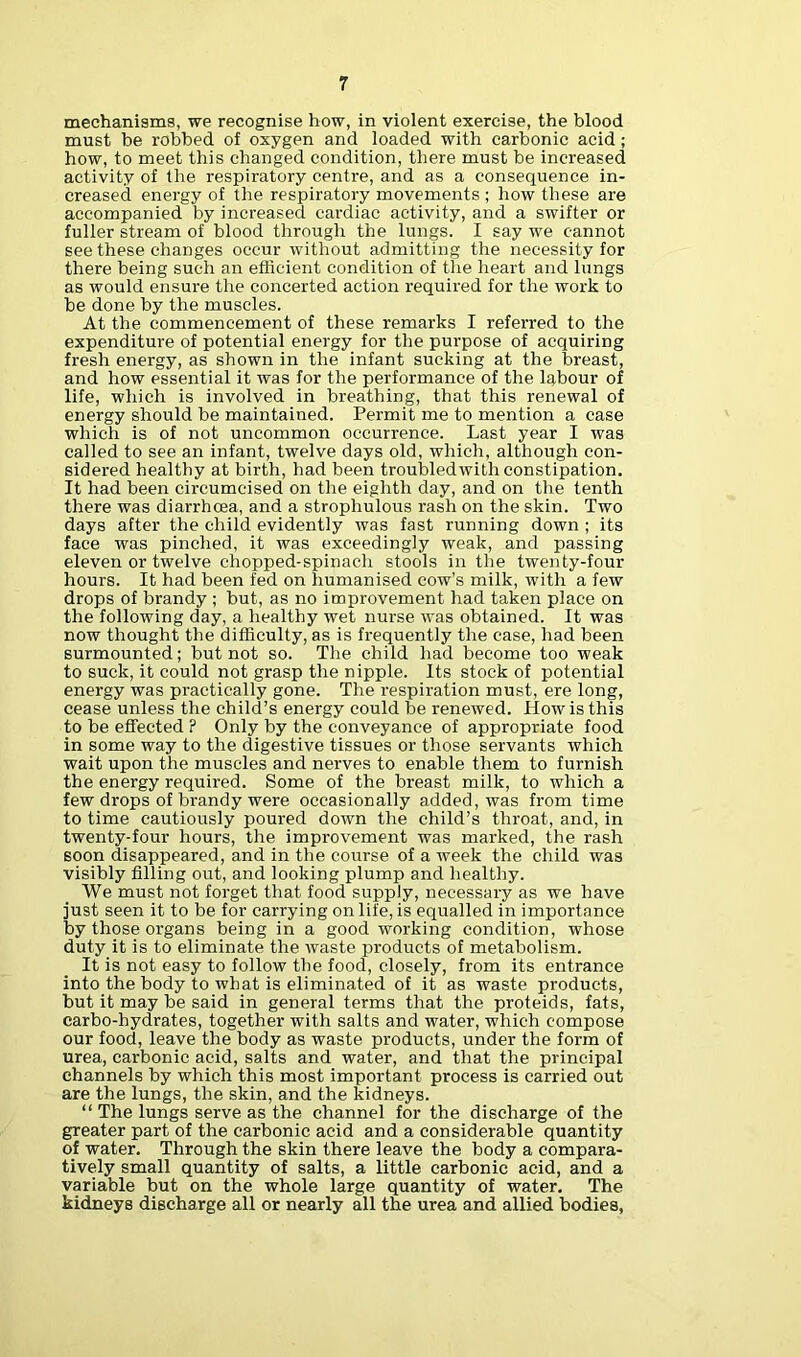 mechanisms, we recognise how, in violent exercise, the blood must be robbed of oxygen and loaded with carbonic acid; how, to meet this changed condition, there must be increased activity of the respiratory centi’e, and as a consequence in- creased energy of the respiratory movements ; how these are accompanied by increased cardiac activity, and a swifter or fuller stream of blood through the lungs. I say we cannot see these changes occur without admitting the necessity for there being such an efficient condition of the heart and lungs as would ensure the concerted action required for the work to be done by the muscles. At the commencement of these remarks I referred to the expenditure of potential energy for the purpose of acquiring fresh energy, as shown in the infant sucking at the breast, and how essential it was for the performance of the labour of life, which is involved in breathing, that this renewal of energy should be maintained. Permit me to mention a case which is of not uncommon occurrence. Last year I was called to see an infant, twelve days old, which, although con- sidered healthy at birth, had been troubledwith constipation. It had been circumcised on the eighth day, and on the tenth there was diarrhoea, and a strophulous rash on the skin. Two days after the child evidently was fast running down ; its face was pinched, it was exceedingly weak, and passing eleven or twelve chopped-spinach stools in the twenty-four hours. It had been fed on humanised cow’s milk, with a few drops of brandy ; but, as no improvement had taken place on the following day, a healthy wet nurse was obtained. It was now thought the difficulty, as is frequently the case, had been surmounted; but not so. The child had become too weak to suck, it could not grasp the nipple. Its stock of potential energy was practically gone. The respiration must, ere long, cease unless the child’s energy could be renewed. How is this to be effected P Only by the conveyance of appropriate food in some way to the digestive tissues or those servants which wait upon the muscles and nerves to enable them to furnish the energy required. Some of the breast milk, to which a few drops of brandy were occasionally added, was from time to time cautiously poured down the child’s throat, and, in twenty-four hours, the improvement was marked, the rash soon disappeared, and in the course of a week the child was visibly filling out, and looking plump and healthy. We must not forget that food supply, necessary as we have just seen it to be for carrying on life, is equalled in importance by those organs being in a good working condition, whose duty it is to eliminate the waste products of metabolism. It is not easy to follow the food, closely, from its entrance into the body to what is eliminated of it as waste products, but it may be said in general terms that the proteids, fats, carbo-hydrates, together with salts and water, which compose our food, leave the body as waste products, under the form of urea, carbonic acid, salts and water, and that the principal channels by which this most important process is carried out are the lungs, the skin, and the kidneys. “ The lungs serve as the channel for the discharge of the greater part of the carbonic acid and a considerable quantity of water. Through the skin there leave the body a compara- tively small quantity of salts, a little carbonic acid, and a variable but on the whole large quantity of water. The kidneys discharge all or nearly all the urea and allied bodies,