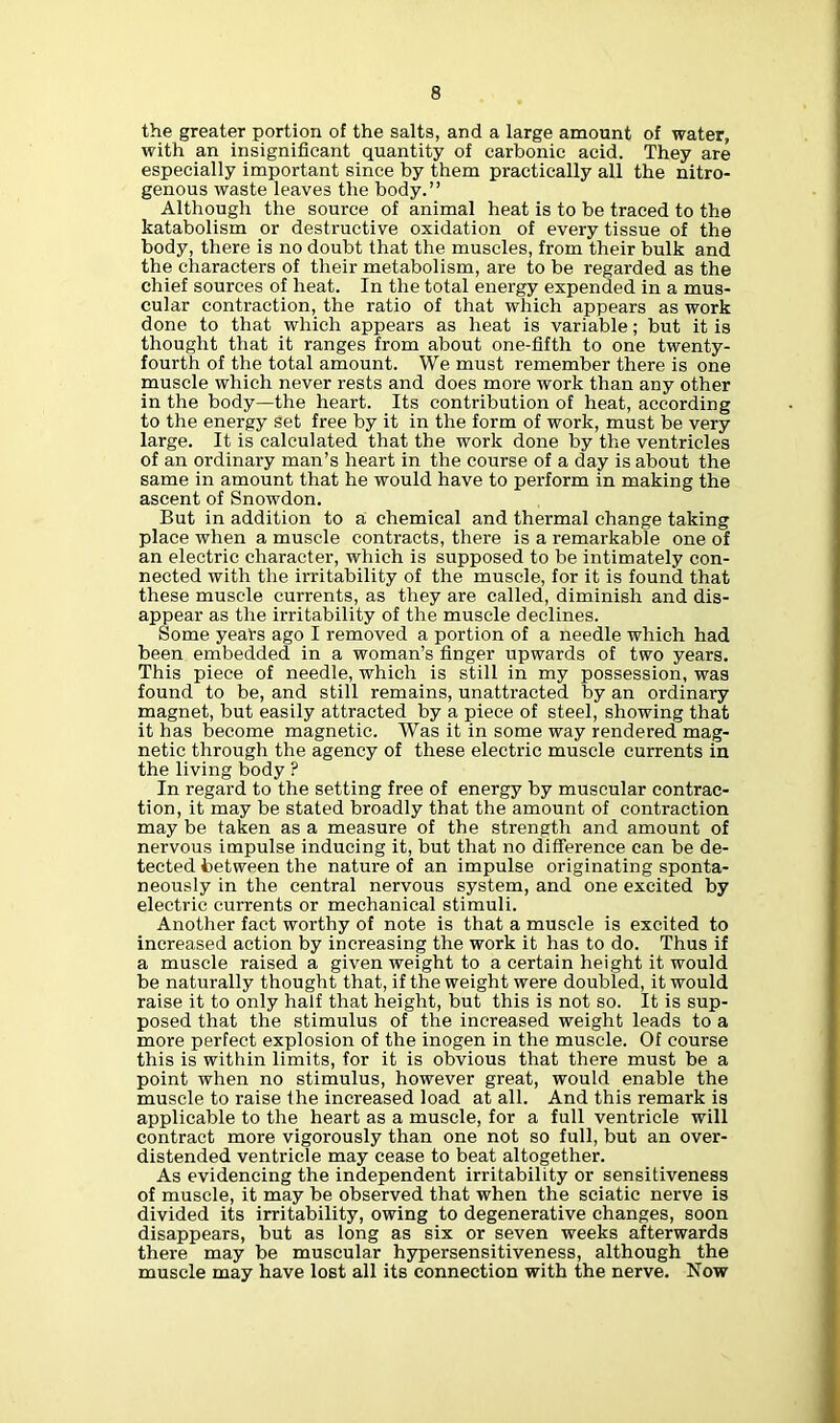 the greater portion of the salts, and a large amount of water, with an insignificant quantity of carbonic acid. They are especially important since by them practically all the nitro- genous waste leaves the body.” Although the source of animal heat is to be traced to the katabolism or destructive oxidation of every tissue of the body, there is no doubt that the muscles, from their bulk and the characters of their metabolism, are to be regarded as the chief sources of heat. In the total energy expended in a mus- cular contraction, the ratio of that which appears as work done to that which appears as heat is variable; but it is thought that it ranges from about one-fifth to one twenty- fourth of the total amount. We must remember there is one muscle which never rests and does more work than any other in the body—the heart. Its contribution of heat, according to the energy set free by it in the form of work, must be very large. It is calculated that the work done by the ventricles of an ordinary man’s heart in the course of a day is about the same in amount that he would have to perform in making the ascent of Snowdon. But in addition to a chemical and thermal change taking place when a muscle contracts, there is a remarkable one of an electric character, which is supposed to be intimately con- nected with the irritability of the muscle, for it is found that these muscle currents, as they are called, diminish and dis- appear as the irritability of the muscle declines. Some years ago I removed a portion of a needle which had been embedded in a woman’s finger upwards of two years. This piece of needle, which is still in my possession, was found to be, and still remains, unattracted by an ordinary magnet, but easily attracted by a piece of steel, showing that it has become magnetic. Was it in some way rendered mag- netic through the agency of these electric muscle currents in the living body ? In regard to the setting free of energy by muscular contrac- tion, it may be stated broadly that the amount of contraction may be taken as a measure of the strength and amount of nervous impulse inducing it, but that no difference can be de- tected between the nature of an impulse originating sponta- neously in the central nervous system, and one excited by electric currents or mechanical stimuli. Another fact worthy of note is that a muscle is excited to increased action by increasing the work it has to do. Thus if a muscle raised a given weight to a certain height it would be naturally thought that, if the weight were doubled, it would raise it to only half that height, but this is not so. It is sup- posed that the stimulus of the increased weight leads to a more perfect explosion of the inogen in the muscle. Of course this is within limits, for it is obvious that there must be a point when no stimulus, however great, would enable the muscle to raise the increased load at all. And this remark is applicable to the heart as a muscle, for a full ventricle will contract more vigorously than one not so full, but an over- distended ventricle may cease to beat altogether. As evidencing the independent irritability or sensitiveness of muscle, it may be observed that when the sciatic nerve is divided its irritability, owing to degenerative changes, soon disappears, but as long as six or seven weeks afterwards there may be muscular hypersensitiveness, although the muscle may have lost all its connection with the nerve. Now