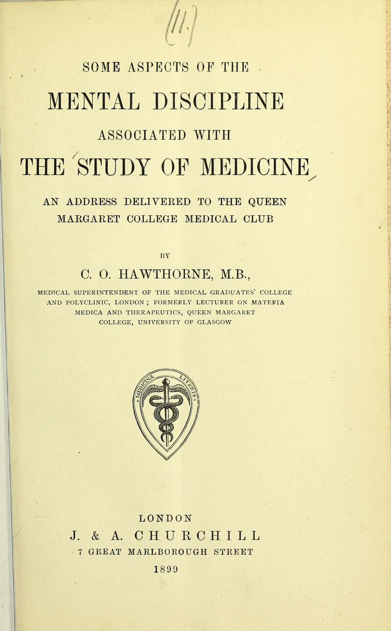 MENTAL DISCIPLINE ASSOCIATED WITH THE STUDY OF MEDICINE AN ADDRESS DELIVERED TO THE QUEEN MARGARET COLLEGE MEDICAL CLUB BY C. O. HAWTHORNE, M.B., MEDTCAL SUPERINTENDENT OF THE MEDICAL GRADUATES’ COLLEGE AND POLYCLINIC, LONDON ; FORMERLY LECTURER ON MATERIA MEDICA AND THERAPEUTICS, QUEEN MARGARET COLLEGE, UNIVERSITY OF GLASGOW LONDON J. & A. CHURCHILL 7 GREAT MARLBOROUGH STREET 1899