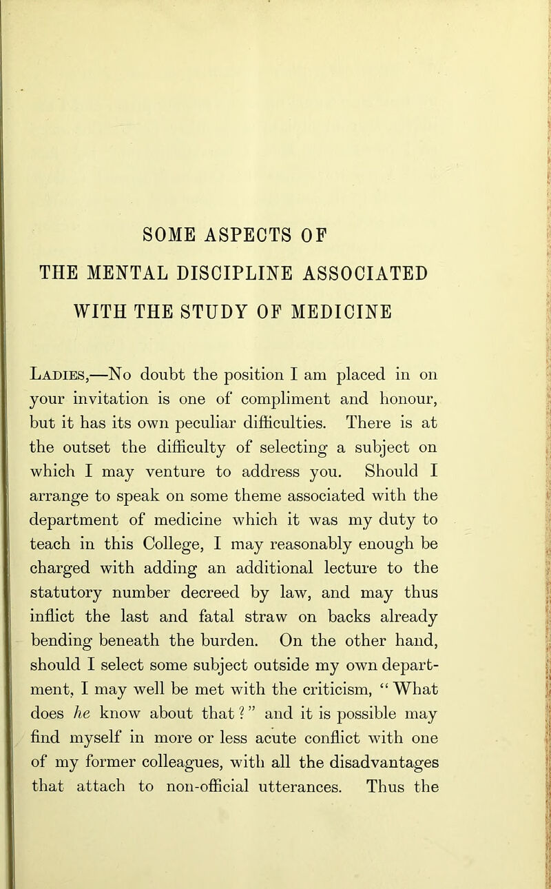 SOME ASPECTS OF THE MENTAL DISCIPLINE ASSOCIATED WITH THE STUDY OF MEDICINE Ladies,—No doubt the position I am placed in on your invitation is one of compliment and honour, but it has its own peculiar difficulties. There is at the outset the difficulty of selecting a subject on which I may venture to address you. Should I arrange to speak on some theme associated with the department of medicine which it was my duty to teach in this College, I may reasonably enough be charged with adding an additional lecture to the statutory number decreed by law, and may thus inflict the last and fatal straw on backs already bending beneath the burden. On the other hand, should I select some subject outside my own depart- ment, I may well be met with the criticism, “ What does he know about that ? ” and it is possible may find myself in more or less acute conflict with one of my former colleagues, with all the disadvantages that attach to non-official utterances. Thus the