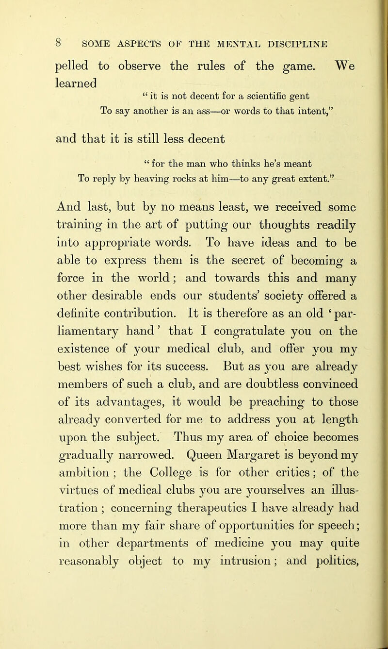 pelled to observe the rules of the game. We learned “it is not decent for a scientific gent To say another is an ass—or words to that intent,” and that it is still less decent “ for the man who thinks he’s meant To reply by heaving rocks at him—to any great extent.” And last, but by no means least, we received some training in the art of putting our thoughts readily into appropriate words. To have ideas and to be able to express them is the secret of becoming a force in the world; and towards this and many other desirable ends our students’ society offered a definite contribution. It is therefore as an old ‘ par- liamentary hand ’ that I congratulate you on the existence of your medical club, and offer you my best wishes for its success. But as you are already members of such a club, and are doubtless convinced of its advantages, it would be preaching to those already converted for me to address you at length upon the subject. Thus my area of choice becomes gradually narrowed. Queen Margaret is beyond my ambition ; the College is for other critics; of the virtues of medical clubs you are yourselves an illus- tration ; concerning therapeutics I have already had more than my fair share of opportunities for speech; in other departments of medicine you may quite reasonably object to my intrusion; and politics,