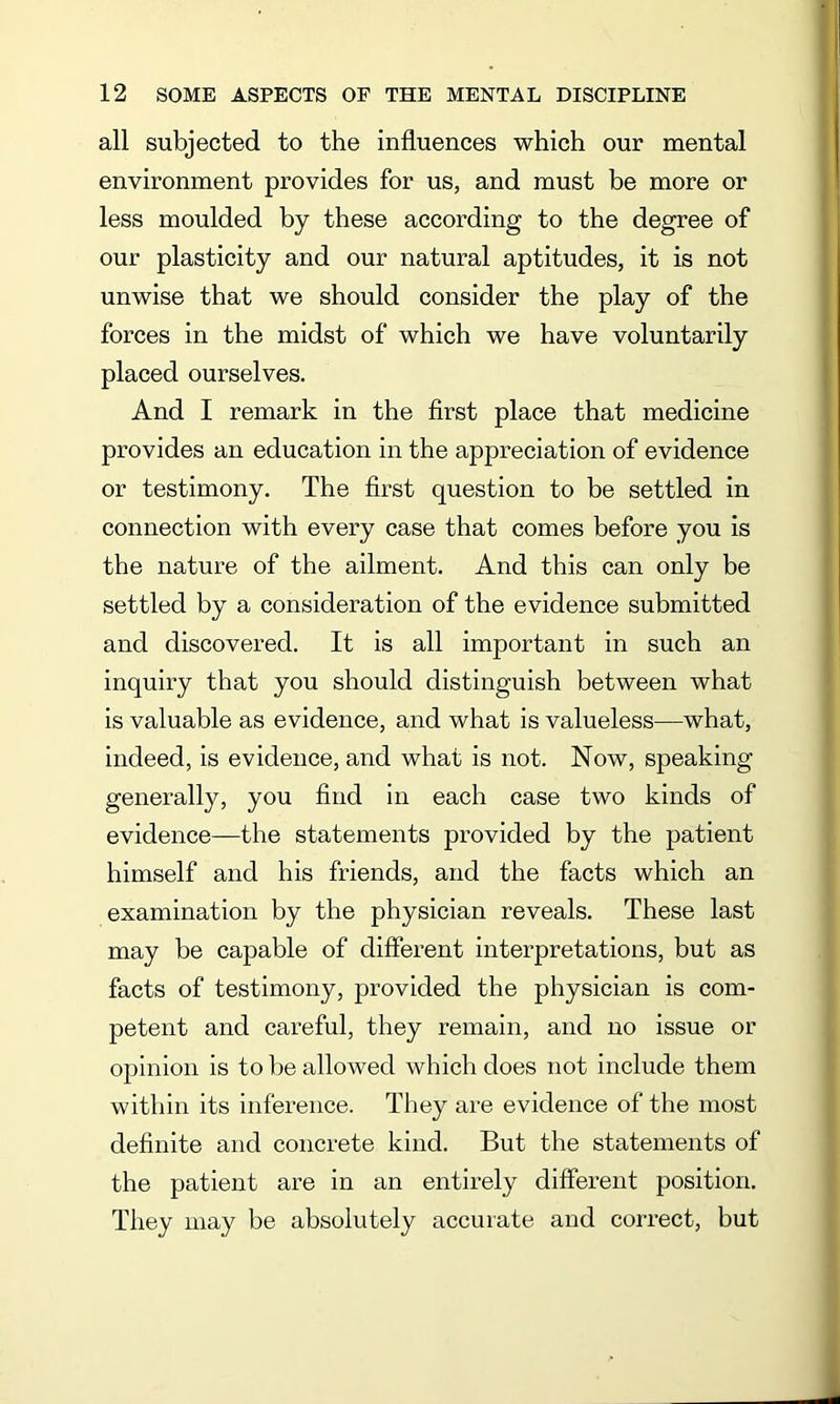 all subjected to the influences which our mental environment provides for us, and must be more or less moulded by these according to the degree of our plasticity and our natural aptitudes, it is not unwise that we should consider the play of the forces in the midst of which we have voluntarily placed ourselves. And I remark in the first place that medicine provides an education in the appreciation of evidence or testimony. The first question to be settled in connection with every case that comes before you is the nature of the ailment. And this can only be settled by a consideration of the evidence submitted and discovered. It is all important in such an inquiry that you should distinguish between what is valuable as evidence, and what is valueless—what, indeed, is evidence, and what is not. Now, speaking generally, you find in each case two kinds of evidence—the statements provided by the patient himself and his friends, and the facts which an examination by the physician reveals. These last may be capable of different interpretations, but as facts of testimony, provided the physician is com- petent and careful, they remain, and no issue or opinion is to be allowed which does not include them within its inference. They are evidence of the most definite and concrete kind. But the statements of the patient are in an entirely different position. They may be absolutely accurate and correct, but