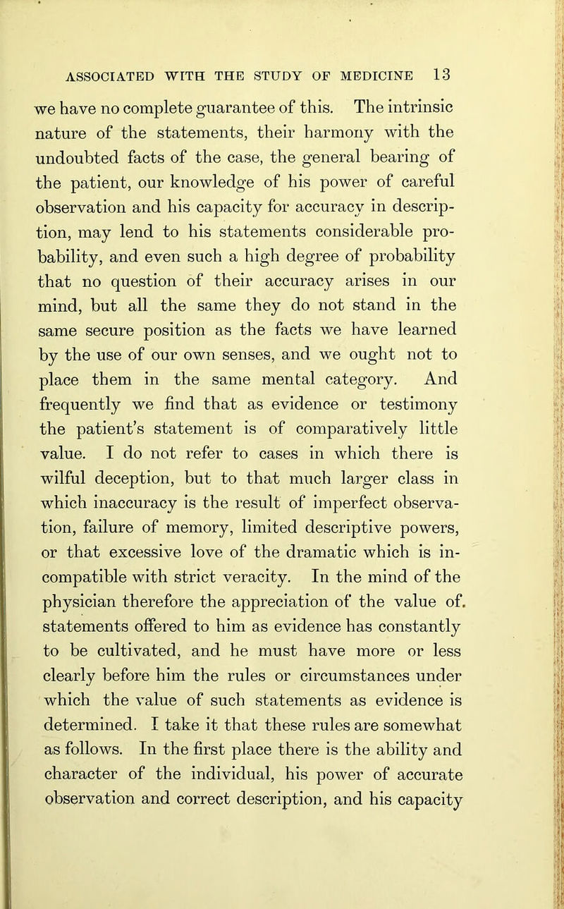 we have no complete guarantee of this. The intrinsic nature of the statements, their harmony with the undoubted facts of the case, the general bearing of the patient, our knowledge of his power of careful observation and his capacity for accuracy in descrip- tion, may lend to his statements considerable pro- bability, and even such a high degree of probability that no question of their accuracy arises in our mind, but all the same they do not stand in the same secure position as the facts we have learned by the use of our own senses, and we ought not to place them in the same mental category. And frequently we find that as evidence or testimony the patient’s statement is of comparatively little value. I do not refer to cases in which there is wilful deception, but to that much larger class in which inaccuracy is the result of imperfect observa- tion, failure of memory, limited descriptive powers, or that excessive love of the dramatic which is in- compatible with strict veracity. In the mind of the physician therefore the appreciation of the value of. statements offered to him as evidence has constantly to be cultivated, and he must have more or less clearly before him the rules or circumstances under which the value of such statements as evidence is determined. I take it that these rules are somewhat as follows. In the first place there is the ability and character of the individual, his power of accurate observation and correct description, and his capacity