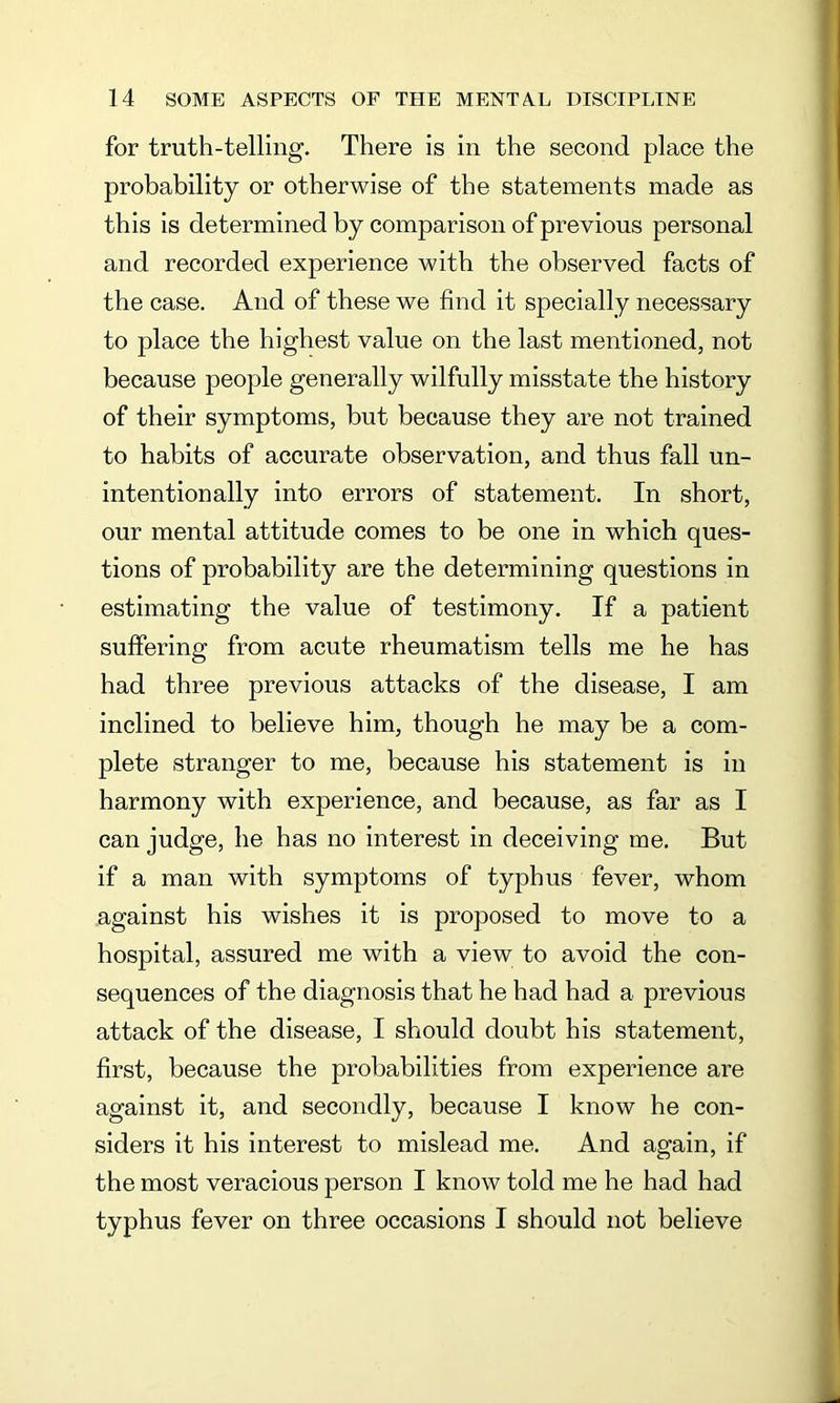 for truth-telling. There is in the second place the probability or otherwise of the statements made as this is determined by comparison of previous personal and recorded experience with the observed facts of the case. And of these we find it specially necessary to place the highest value on the last mentioned, not because people generally wilfully misstate the history of their symptoms, but because they are not trained to habits of accurate observation, and thus fall un- intentionally into errors of statement. In short, our mental attitude comes to be one in which ques- tions of probability are the determining questions in estimating the value of testimony. If a patient suffering from acute rheumatism tells me he has had three previous attacks of the disease, I am inclined to believe him, though he may be a com- plete stranger to me, because his statement is in harmony with experience, and because, as far as I can judge, he has no interest in deceiving me. But if a man with symptoms of typhus fever, whom against his wishes it is proposed to move to a hospital, assured me with a view to avoid the con- sequences of the diagnosis that he had had a previous attack of the disease, I should doubt his statement, first, because the probabilities from experience are against it, and secondly, because I know he con- siders it his interest to mislead me. And again, if the most veracious person I know told me he had had typhus fever on three occasions I should not believe