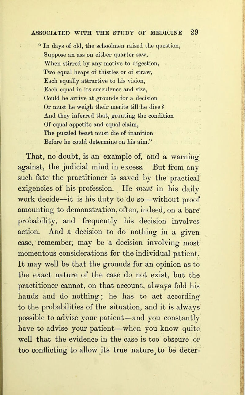 “ In days of old, the schoolmen raised the question, Suppose an ass on either quarter saw, When stirred by any motive to digestion, Two equal heaps of thistles or of straw, Each equally attractive to his vision, Each equal in its succulence and size, Could he arrive at grounds for a decision Or must he weigh their merits till he dies ? And they inferred that, granting the condition Of equal appetite and equal claim, The puzzled beast must die of inanition Before he could determine on his aim.” That, no doubt, is an example of, and a warning against, the judicial mind in excess. But from any such fate the practitioner is saved by the practical exigencies of his profession. He must in his daily work decide—it is his duty to do so—without proof amounting to demonstration, often, indeed, on a bare probability, and frequently his decision involves action. And a decision to do nothing in a given case, remember, may be a decision involving most momentous considerations for the individual patient. It may well be that the grounds for an opinion as to the exact nature of the case do not exist, but the practitioner cannot, on that account, always fold his hands and do nothing; he has to act according to the probabilities of the situation, and it is always possible to advise your patient—and you constantly have to advise your patient—when you know quite well that the evidence in the case is too obscure or too conflicting to allow its true nature^ to be deter-