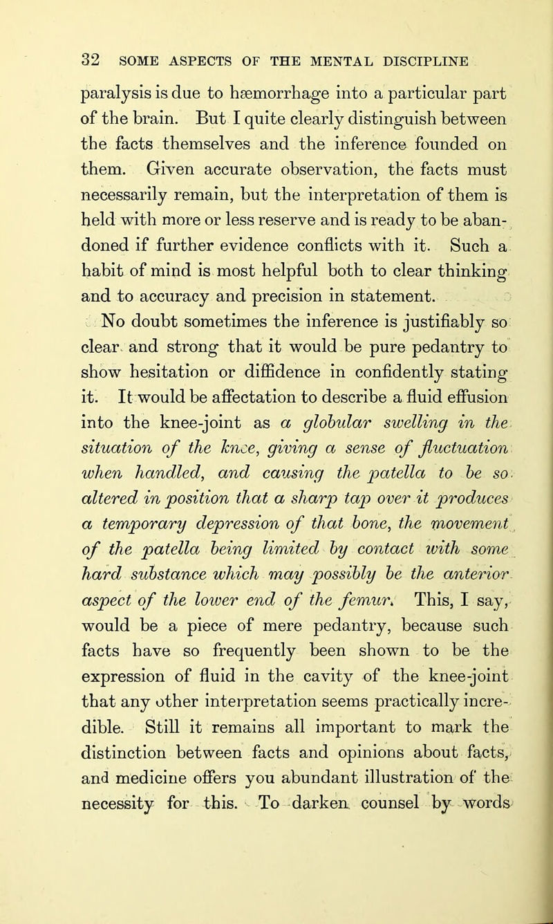 paralysis is due to haemorrhage into a particular part of the brain. But I quite clearly distinguish between the facts themselves and the inference founded on them. Given accurate observation, the facts must necessarily remain, but the interpretation of them is held with more or less reserve and is ready to be aban- doned if further evidence conflicts with it. Such a habit of mind is most helpful both to clear thinking and to accuracy and precision in statement. No doubt sometimes the inference is justifiably so clear, and strong that it would be pure pedantry to show hesitation or diffidence in confidently stating it. It would be affectation to describe a fluid effusion into the knee-joint as a globular swelling in the situation of the knee, giving a sense of fluctuation when handled, and causing the patella to be so. altered in position that a sharp tap over it produces a temporary depression of that bone, the movement of the patella being limited by contact with some hard substance which may possibly be the anterior aspect of the lower end of the femur» This, I say, would be a piece of mere pedantry, because such facts have so frequently been shown to be the expression of fluid in the cavity of the knee-joint that any other interpretation seems practically incre- dible. Still it remains all important to mark the distinction between facts and opinions about facts, and medicine offers you abundant illustration of the necessity for this. To darken counsel by words