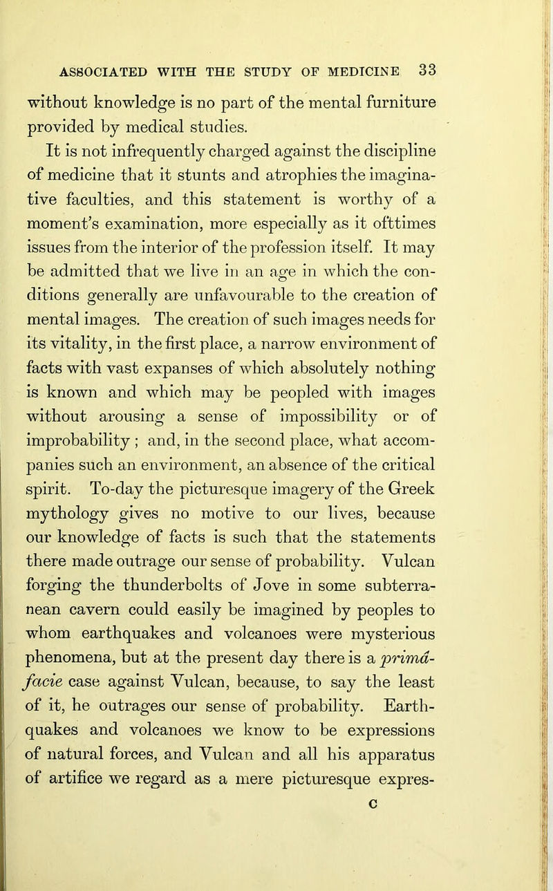 without knowledge is no part of the mental furniture provided by medical studies. It is not infrequently charged against the discipline of medicine that it stunts and atrophies the imagina- tive faculties, and this statement is worthy of a moment’s examination, more especially as it ofttimes issues from the interior of the profession itself. It may be admitted that we live in an age in which the con- ditions generally are unfavourable to the creation of mental images. The creation of such images needs for its vitality, in the first place, a narrow environment of facts with vast expanses of which absolutely nothing is known and which may be peopled with images without arousing a sense of impossibility or of improbability ; and, in the second place, what accom- panies such an environment, an absence of the critical spirit. To-day the picturesque imagery of the Greek mythology gives no motive to our lives, because our knowledge of facts is such that the statements there made outrage our sense of probability. Vulcan forging the thunderbolts of Jove in some subterra- nean cavern could easily be imagined by peoples to whom earthquakes and volcanoes were mysterious phenomena, but at the present day there is a primd- facie case against Vulcan, because, to say the least of it, he outrages our sense of probability. Earth- quakes and volcanoes we know to be expressions of natural forces, and Vulcan and all his apparatus of artifice we regard as a mere picturesque expres- c