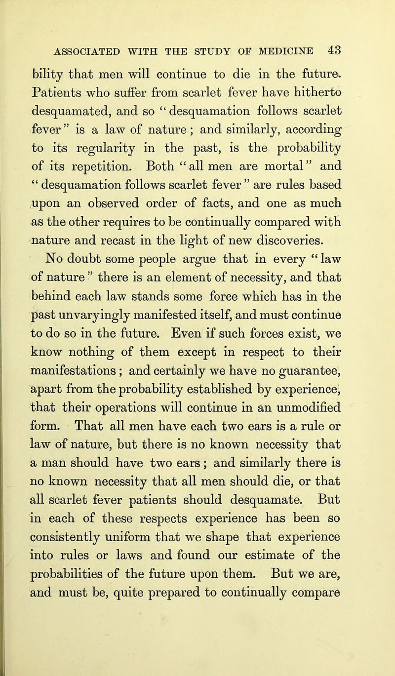 bility that men will continue to die in the future. Patients who suffer from scarlet fever have hitherto desquamated, and so “ desquamation follows scarlet fever ” is a law of nature; and similarly, according to its regularity in the past, is the probability of its repetition. Both “ all men are mortal ” and “ desquamation follows scarlet fever ” are rules based upon an observed order of facts, and one as much as the other requires to be continually compared with nature and recast in the light of new discoveries. No doubt some people argue that in every “ law of nature ” there is an element of necessity, and that behind each law stands some force which has in the past unvaryingly manifested itself, and must continue to do so in the future. Even if such forces exist, we know nothing of them except in respect to their manifestations ; and certainly we have no guarantee, apart from the probability established by experience, that their operations will continue in an unmodified form. That all men have each two ears is a rule or law of nature, but there is no known necessity that a man should have two ears ; and similarly there is no known necessity that all men should die, or that all scarlet fever patients should desquamate. But in each of these respects experience has been so consistently uniform that we shape that experience into rules or laws and found our estimate of the probabilities of the future upon them. But we are, and must be, quite prepared to continually compare