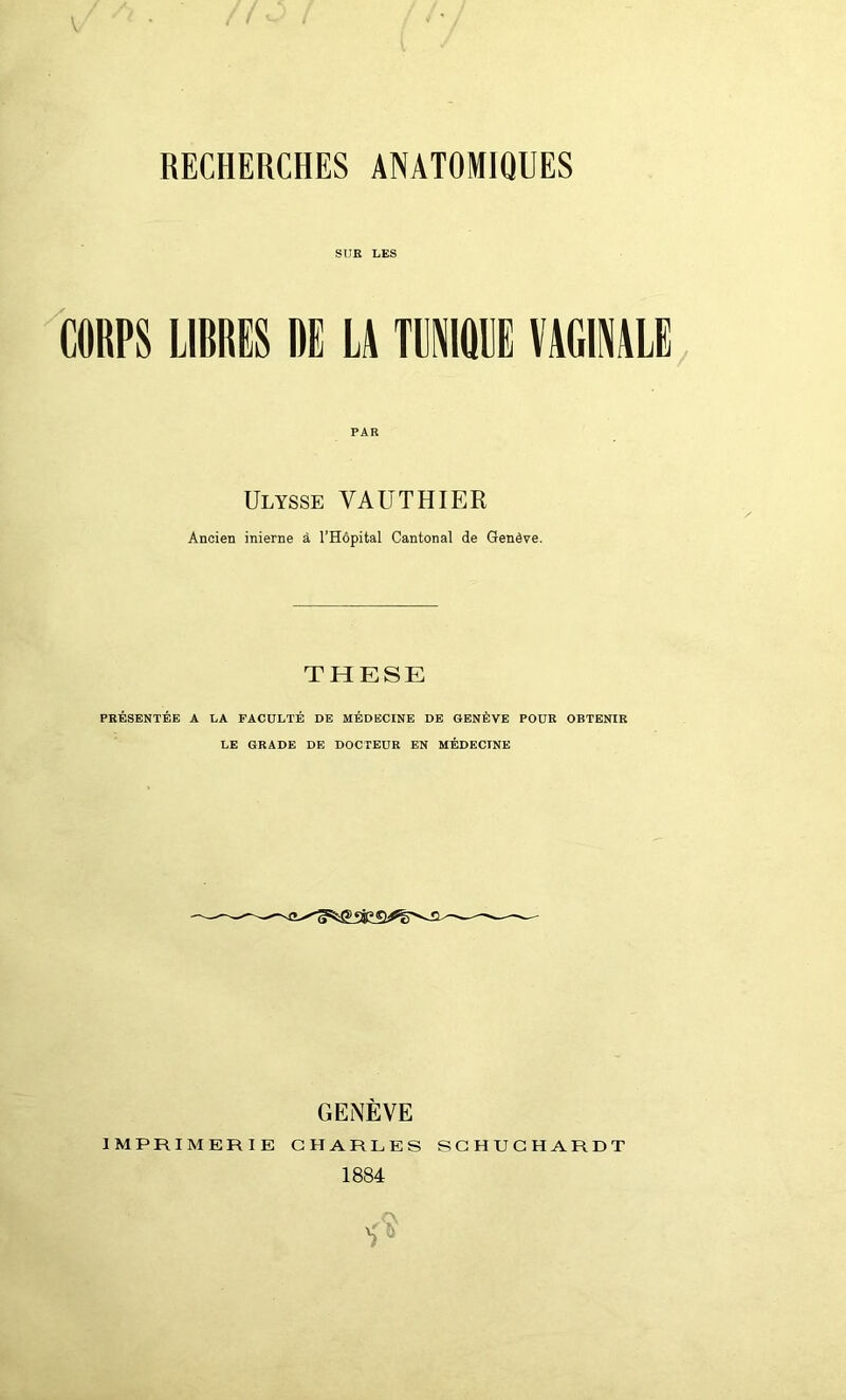 RECHERCHES ANATOMIQUES SUR LES CORPS LIBRES DE LA TUNIQUE VAGINALE PAR Ulysse VAUT H IER Ancien inierne à l’Hôpital Cantonal de Genève. THESE PRÉSENTÉE A LA FACULTÉ DE MÉDECINE DE GENÈVE POUR OBTENIR LE GRADE DE DOCTEUR EN MÉDECINE GENÈVE
