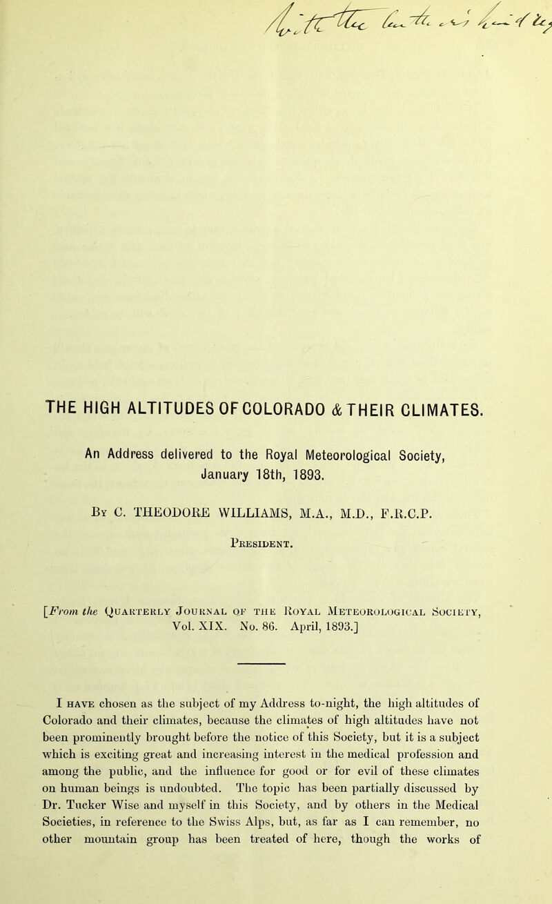 An Address delivered to the Royal Meteorological Society, January 18th, 1893. By C. THEODORE WILLIAMS, M.A., M.D., F.R.C.P. President. [From the Quarterly Journal of tiie Royal Meteorological Society, Vol. XIX. No. 86. April, 1893.] I have chosen as the subject of my Address to-night, the high altitudes of Colorado and their climates, because the climates of high altitudes have not been prominently brought before the notice of this Society, but it is a subject which is exciting great and increasing interest in the medical profession and among the public, and the influence for good or for evil of these climates on human beings is undoubted. The topic has been partially discussed by Dr. Tucker Wise and myself in this Society, and by others in the Medical Societies, in reference to the Swiss Alps, but, as far as I can remember, no other mountain group has been treated of here, though the works of