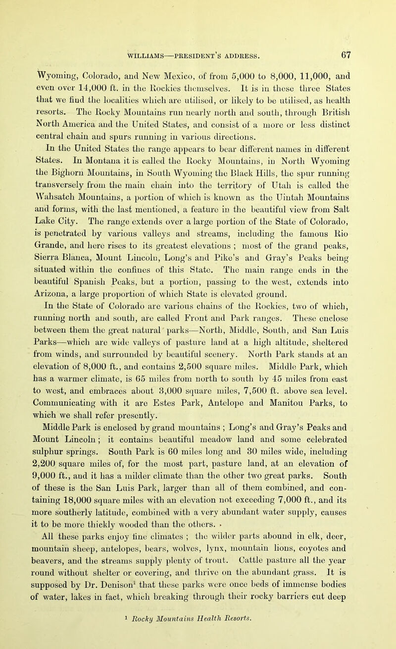 Wyoming, Colorado, and New Mexico, of from 5,000 to 8,000, 11,000, and even over 14,000 ft. in the ltockies themselves. It is in these three States that we find the localities which are utilised, or likely to he utilised, as health resorts. The Rocky Mountains run nearly north and south, through British North America and the United States, and consist of a more or less distinct central chain and spurs running in various directions. In the United States the range appears to bear different names in different States. In Montana it is called the Rocky Mountains, iu North Wyoming the Bighorn Mountains, in South Wyoming the Black Hills, the spur running transversely from the main chain into the territory of Utah is called the Wahsatch Mountains, a portion of which is known as the Uintah Mountains and forms, with the last mentioned, a feature in the beautiful view from Salt Lake City. The range extends over a large portion of the State of Colorado, is penetrated by various valleys and streams, including the famous Rio Grande, and here rises to its greatest elevations ; most of the grand peaks, Sierra Blanca, Mount Lincolo, Long’s and Pike’s and Gray’s Peaks being situated within the confines of this State. The main range ends in the beautiful Spanish Peaks, but a portion, passing to the west, extends into Arizona, a large proportion of which State is elevated ground. In the State of Colorado are various chains of the Rockies, two of which, running north and south, are called Front and Park ranges. These enclose between them the great natural parks—North, Middle, South, and San Luis Parks—which are wide valleys of pasture land at a high altitude, sheltered from winds, and surrounded by beautiful scenery. North Park stands at an elevation of 8,000 ft., and contains 2,500 square miles. Middle Park, which has a warmer climate, is 65 miles from north to south by 45 miles from east to west, and embraces about 3,000 square miles, 7,500 ft. above sea level. Communicating with it are Estes Park, Antelope and Manitou Parks, to which we shall refer presently. Middle Park is enclosed by grand mountains ; Long’s and Gray’s Peaks and Mount Lincoln; it contains beautiful meadow land and some celebrated sulphur springs. South Park is 60 miles long and 30 miles wide, including 2,200 square miles of, for the most part, pasture land, at an elevation of 9,000 ft., aud it has a milder climate than the other two great parks. South of these is the San Luis Park, larger than all of them combined, and con- taining 18,000 square miles with an elevation not exceeding 7,000 ft., and its more southerly latitude, combined with a very abundant water supply, causes it to be more thickly wooded than the others. • All these parks enjoy tine climates ; the wilder parts abound in elk, deer, mountain sheep, antelopes, bears, wolves, lynx, mountain lions, coyotes and beavers, and the streams supply plenty of trout. Cattle pasture all the year round without shelter or covering, and thrive on the abundant grass. It is supposed by Dr. Denison1 that these parks were once beds of immense bodies of water, lakes in fact, which breaking through their rocky barriers cut deep 1 Rocky Mountains Health Resorts.