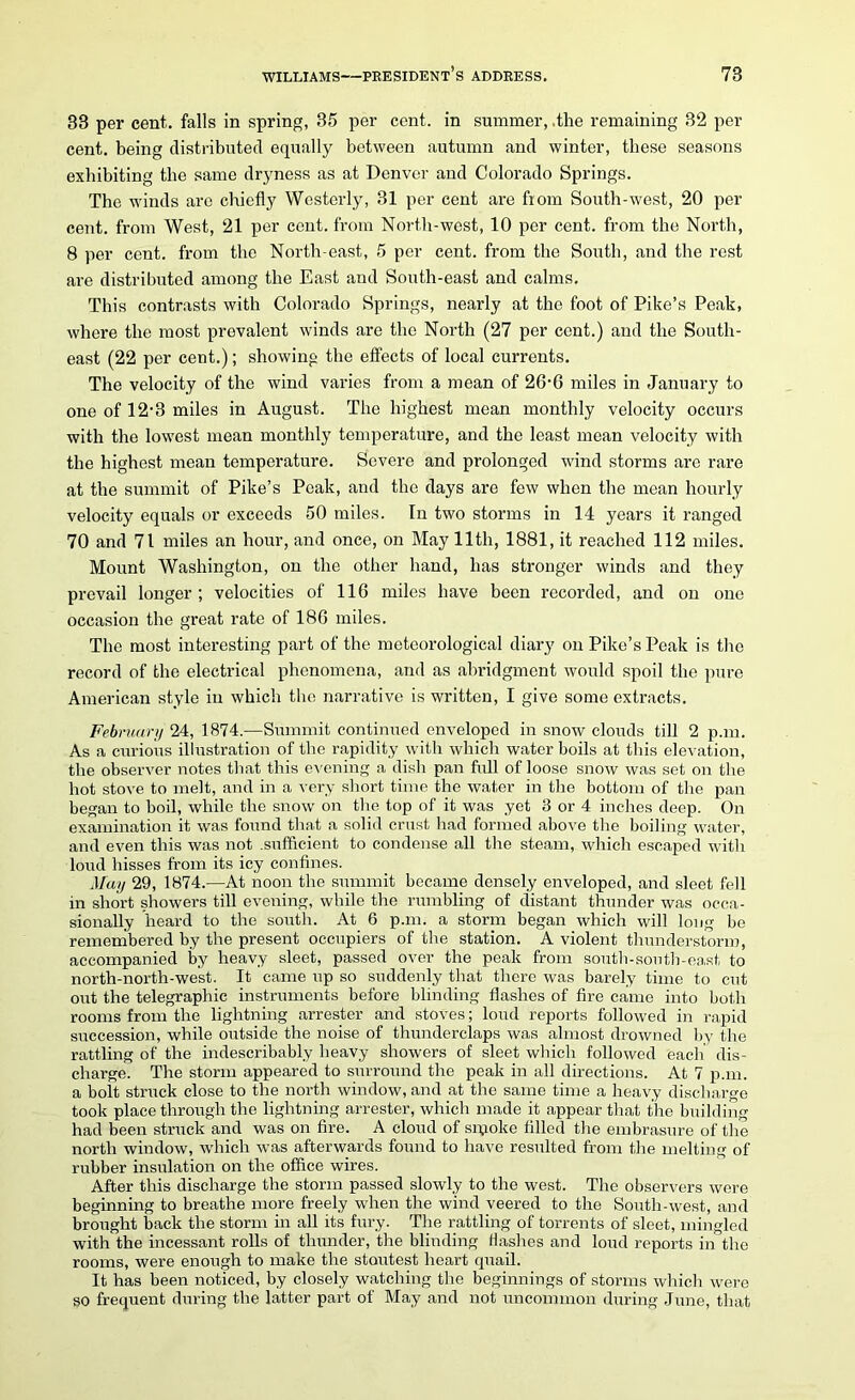 33 per cent, falls in spring, 35 per cent, in summer, .the remaining 32 per cent, being distributed equally between autumn and winter, these seasons exhibiting the same dryness as at Denver and Colorado Springs. The winds are chiefly Westerly, 31 per cent are from South-west, 20 per cent, from West, 21 per cent, from North-west, 10 per cent, from the North, 8 per cent, from the North-east, 5 per cent, from the South, and the rest are distributed among the East and South-east and calms. This contrasts with Colorado Springs, nearly at the foot of Pike’s Peak, where the most prevalent winds are the North (27 per cent.) and the South- east (22 per cent.); showing the effects of local currents. The velocity of the wind varies from a mean of 26,6 miles in January to one of 12‘3 miles in August. The highest mean monthly velocity occurs with the lowest mean monthly temperature, and the least mean velocity with the highest mean temperature. Severe and prolonged wind storms are rare at the summit of Pike’s Peak, and the days are few when the mean hourly velocity equals or exceeds 50 miles. In two storms in 14 years it ranged 70 and 71 miles an hour, and once, on May lltli, 1881, it reached 112 miles. Mount Washington, on the other hand, has stronger winds and they prevail longer; velocities of 116 miles have been recorded, and on one occasion the great rate of 186 miles. The most interesting part of the meteorological diary on Pike’s Peak is the record of the electrical phenomena, and as abridgment would spoil the pure American style in which the narrative is written, I give some extracts. February 24, 1874.—Summit continued enveloped in snow clouds till 2 p.m. As a curious illustration of the rapidity with which water boils at this elevation, the observer notes that this evening a dish pan full of loose snow was set on the hot stove to melt, and in a very short time the water in the bottom of the pan began to boil, while the snow on the top of it was yet 3 or 4 inches deep. On examination it was found that a solid crust had formed above the boiling water, and even this was not .sufficient to condense all the steam, which escaped with loud hisses from its icy confines. May 29, 1874.—At noon the summit became densely enveloped, and sleet fell in short showers till evening, while the rumbling of distant thunder was occa- sionally heard to the south. At 6 p.m. a storm began which will long be remembered by the present occupiers of the station. A violent thunderstorm, accompanied by heavy sleet, passed over the peak from south-south-east to north-north-west. It came up so suddenly that there was barely time to cut out the telegraphic instruments before blinding flashes of fire came into both rooms from the lightning arrester and stoves; loud reports followed in rapid succession, while outside the noise of thunderclaps was almost drowned by the rattling of the indescribably heavy showers of sleet which followed each dis- charge. The storm appeared to surround the peak in all directions. At 7 p.m. a bolt struck close to the north window, and at the same time a heavy discharge took place through the lightning arrester, which made it appear that the building had been struck and was on fire. A cloud of smoke filled the embrasure of the north window, which was afterwards found to have resulted from the melting of rubber insulation on the office wires. After this discharge the storm passed slowly to the west. The observers were beginning to breathe more freely when the wind veered to the South-west, and brought back the storm in all its fury. The rattling of torrents of sleet, mingled with the incessant rolls of thunder, the blinding Hashes and loud reports in the rooms, were enough to make the stoutest heart quail. It has been noticed, by closely watching the beginnings of storms which were so frequent during the latter part of May and not uncommon during June, that