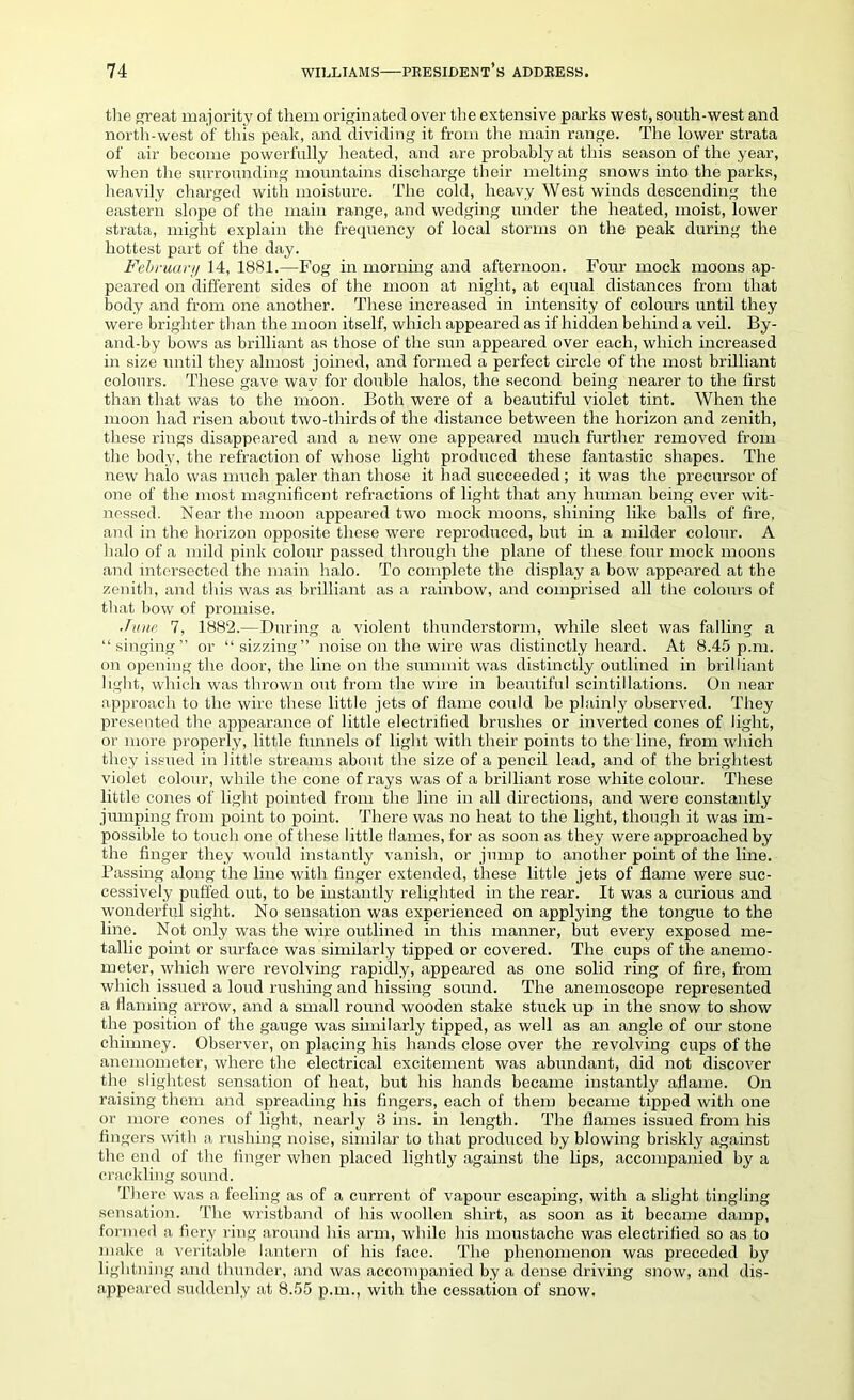 the great majority of them originated over the extensive parks west, south-west and north-west of this peak, and dividing it from the main range. The lower strata of air become powerfully heated, and are probably at this season of the year, when the surrounding mountains discharge their melting snows into the parks, heavily charged with moisture. The cold, heavy West winds descending the eastern slope of the main range, and wedging under the heated, moist, lower strata, might explain the frequency of local storms on the peak during the hottest part of the day. February 14, 1881.—Fog in morning and afternoon. Four mock moons ap- peared on different sides of the moon at night, at equal distances from that body and from one another. These increased in intensity of colours until they were brighter than the moon itself, which appeared as if hidden behind a veil. By- and-by bows as brilliant as those of the sun appeared over each, which increased in size until they almost joined, and formed a perfect circle of the most brilliant colours. These gave way for double halos, the second being nearer to the first than that was to the moon. Both were of a beautiful violet tint. When the moon had risen about two-thirds of the distance between the horizon and zenith, these rings disappeared and a new one appeared much further removed from the body, the refraction of whose light produced these fantastic shapes. The new halo was much paler than those it had succeeded; it was the precursor of one of the most magnificent refractions of light that any human being ever wit- nessed. Near the moon appeared two mock moons, shining like balls of fire, and in the horizon opposite these were reproduced, but in a milder colour. A halo of a mild pink colour passed through the plane of these four mock moons and intersected the main halo. To complete the display a bow appeared at the zenith, and this was as brilliant as a rainbow, and comprised all the colours of that bow of promise. June 7, 1882.—During a violent thunderstorm, while sleet was falling a “singing” or “sizzing” noise on the wire was distinctly heard. At 8.45 p.m. on opening the door, the line on the summit was distinctly outlined in brilliant light, which was thrown out from the wire in bearrtiful scintillations. On near approach to the wire these little jets of flame could be plainly observed. They presented the appearance of little electrified brushes or inverted cones of light, or more properly, little funnels of light with their points to the line, from which they issued in little streams about the size of a pencil lead, and of the brightest violet colour, while the cone of rays was of a brilliant rose white colour. These little cones of light pointed from the line in all directions, and were constantly jumping from point to point. There was no heat to the light, though it was im- possible to touch one of these little Haines, for as soon as they were approached by the finger they would instantly vanish, or jump to another point of the line. Passing along the line with finger extended, these little jets of flame were suc- cessively puffed out, to be instantly relighted in the rear. It was a curious and wonderful sight. No sensation was experienced on applying the tongue to the line. Not only was the wire outlined in this manner, but every exposed me- tallic point or surface was similarly tipped or covered. The cups of the anemo- meter, which were revolving rapidly, appeared as one solid ring of fire, from which issued a loud rushing and hissing sound. The anemoscope represented a flaming arrow, and a small round wooden stake stuck up in the snow to show the position of the gauge was similarly tipped, as well as an angle of our stone chimney. Observer, on placing his hands close over the revolving cups of the anemometer, where the electrical excitement was abundant, did not discover the slightest sensation of heat, but his hands became instantly aflame. On raising them and spreading his fingers, each of them became tipped with one or more cones of light, nearly 3 ins. in length. The flames issued from his lingers with a rushing noise, similar to that produced by blowing briskly against the end of the finger when placed lightly against the lips, accompanied by a crackling sound. There was a feeling as of a current of vapour escaping, with a slight tingling sensation. The wristband of his woollen shirt, as soon as it became damp, formed a fiery ring around his arm, while his moustache was electrified so as to make a veritable lantern of his face. The phenomenon was preceded by lightning and thunder, and was accompanied by a dense driving snow, and dis- appeared suddenly at 8.55 p.m., with the cessation of snow.