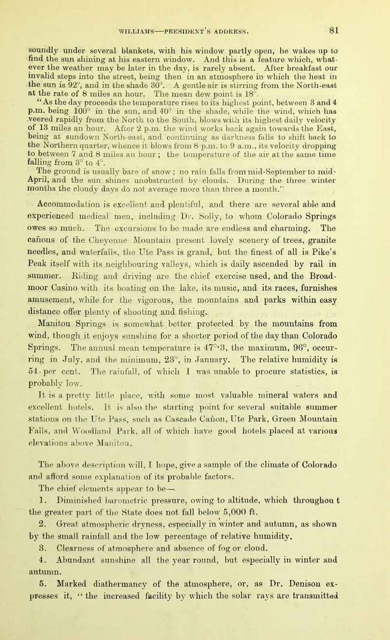 soundly under several blankets, with his window partly open, lie wakes up to lind the sun shining at his eastern window. And this is a feature which, what- ever the weather may be later in the day, is rarely absent. After breakfast our invalid steps into the street, being then in an atmosphere in which the heat in the sun is 92°, and in the shade 30°. A gentle air is stirring from the North-east at the rate of 8 miles an hour. The mean dew point is 18J. “As the day proceeds the temperature rises to its highest point, between 3 and 4 p.m. being 100° in the sun, and 40° in the shade, while the wind, which has .veered rapidly from the North to the South, blows with its highest daily velocity of 13 miles an hour. After 2 p.m. the wind works back again towards the East, being at sundown North-east, and continuing as darkness falls to shift back to the Northern quarter, whence it blows from 8 p.m. to 9 a.m., its velocity dropping to between 7 and 8 miles an hour ; the temperature of the air at the same time falling from 3° to 4°. The ground is usually bare of snow ; no rain falls from mid-September to mid- April, and the sun shines unobstructed by clouds. During the three winter months the cloudy days do not average more than three a month.’’ Accommodation is excellent and plentiful, and there are several able and experienced medical men, including Dr. Solly, to whom Colorado Springs owes so much. The excursions to be made are endless and charming. The canons of the Cheyenne Mountain present lovely scenery of trees, granite needles, and waterfalls, the Ute Pass is grand, but the finest of all is Pike’s Peak itself with its neighbouring valleys, which is daily ascended by rail in summer. Riding and driving are the chief exercise used, and the Broad- moor Casino with its boating on the lake, its music, and its races, furnishes amusement, while for the vigorous, the mountains and parks within easy distance offer plenty of shooting and fishing. Manitou Springs is somewhat better protected by the mountains from wind, though it enjoys sunshine for a shorter period of the day than Colorado Springs. The annual mean temperature is 47°*3, the maximum, 96°, occur- ring in July, and the minimum, 23°, in January. The relative humidity is 54-per cent. The rainfall, of which I was unable to procure statistics, is probably low. It is a pretty little place, with some most valuable mineral waters and excellent hotels. It is also the starting point for several suitable summer stations on the Ute Pass, such as Cascade Canon, Ute Park, Green Mountain Falls, and Woodland Park, all of which have good hotels placed at various elevations above Manitou. The above description will, I hope, give a sample of the climate of Colorado and afford some explanation of its probable factors. The chief elements appear to be—. 1. Diminished barometric pressure, owing to altitude, which throughout the greater part of the State does not fall below 5,000 ft. 2. Great atmospheric dryness, especially in winter and autumn, as shown by the small rainfall and the low percentage of relative humidity. 3. Clearness of atmosphere and absence of fog or cloud. 4. Abundant sunshine all the year round, but especially in winter and autumn. 5. Marked diathermancy of the atmosphere, or, as Dr. Denison ex- presses it, “ the increased facility by which the solar rays are transmitted