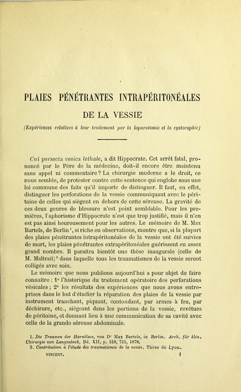 PLAIES PÉNÉTRANTES INTRAPÉRITONÉALES DE LA VESSIE (Expériences relatives à leur traitement par la laparotomie et la cystoraphie) Cuî persecta vesica lethale, a dit Hippocrate. Cet arrêt fatal, pro- noncé par le Père de la médecine, doit-il encore être maintenu sans appel ni commentaire? La chirurgie moderne a le droit, ce nous semble, de protester contre cette sentence qui englobe sous une loi commune des faits qu’il importe de distinguer. Il faut, en effet, distinguer les perforations de la vessie communiquant avec le péri- toine de celles qui siègent en dehors de cette séreuse. La gravité de ces deux genres de blessure n’est point semblable. Pour les pre- mières, l’aphorisme d’Hippocrate n’est que trop justifié, mais il n’en est pas ainsi heureusement pour les autres. Le mémoire de M. Max Bartels, de Berlin \ si riche en observations, montre que, si la plupart des plaies pénétrantes intrapéritonéales de la vessie ont été suivies de mort, les plaies pénétrantes extrapéritonéales guérissent en assez grand nombre. Il paraîtra bientôt une thèse inaugurale (celle de M. Maltrait) ^ dans laquelle tous les traumatismes de la vessie seront colligés avec soin. Le mémoire que nous publions aujourd’hui a pour objet de faire connaître : 1“ l’historique du traitement opératoire des perforations vésicales ; 2“ les résultats des expériences que nous avons entre- prises dans le but d’étudier la réparation des plaies de la vessie par instrument tranchant, piquant, contondant, par armes à feu, par déchirure, etc., siégeant dans les portions de la vessie, revêtues de péritoine, et donnant lieu à une communication de sa cavité avec celle de la grande séreuse abdominale. 1. Die Traumen der Harnblase, von D'' Max Bartels, in Berlin, Arch. fur klin. Chirurgie von Langenbeck, Bd. XII, p. 518, 715, 1878. 2. Contribution à l’étude des traumatismes de la vessie. Thèse de Lyon. VINCENT. l