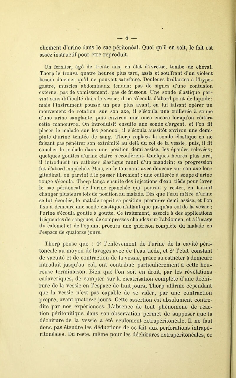 chement d’urine dans le sac péritonéal. Quoi qu’il en soit, le fait est assez instructif pour être reproduit. Un fermier, âgé de trente ans, en état d’ivresse, tombe de cheval. Thorp le trouva quatre heures plus tard, assis et souffrant d’un violent besoin d’uriner qu’il ne pouvait satisfaire. Douleurs brûlantes à l’hypo- gastre, muscles abdominaux tendus; pas de signes d’une contusion externe, pas de vomissement, pas de frissons. Une sonde élastique par- vint sans difficulté dans la vessie; il ne s’écoula d’abord point de liquide; mais l’instrument poussé un peu plus avant, en lui faisant opérer un mouvement de rotation sur son axe, il s’écoula une cuillerée à soupe d’une urine sanglante, puis environ une once encore lorsqu’on réitéra cette manœuvre. On introduisit ensuite une sonde d’argent, et l’on fit placer le malade sur les genoux ; il s’écoula aussitôt environ une demi- pinte d’urine teintée de sang. Thorp replaça la sonde élastique en ne faisant pas pénétrer son extrémité au delà du col de la vessie; puis, il fit coucher le malade dans une position demi assise, les épaules relevées ; quelques gouttes d’urine claire s’écoulèrent. Quelques heures plus tard, il introduisit un cathéter élastique muni d’un mandrin; sa progression fut d’abord empêchée. Mais, en le tournant avec douceur sur son axe lon- gitudinal, on parvint à le passer librement : une cuillerée à soupe d’urine rouge s’écoula. Thorp lança ensuite des injections d’eau tiède pour laver le sac péritonéal de l’urine épanchée qui pouvait y rester, en faisant changer plusieurs fois de position au malade. Dès que l’eau mêlée d’urine se fut écoulée, le malade reprit sa position première demi assise, et l’on fixa à demeure une sonde élastique n’allant que jusqu’au col de la vessie ; l’urine s’écoula goutte à goutte. Ce traitement, associé à des applications fréquentes de sangsues, de compresses chaudes sur Tabdomen, et à l’usage du calomel et de l’opium, procura une guérison complète du malade en l’espace de quatorze jours. Thorp pense que : 1° l’enlèvement de l’urine de la cavité péri- tonéale au moyen de lavages avec de l’eau tiède, et 2° l’état constant de vacuité et de contraction de la vessie, grâce au cathéter à demeure introduit jusqu’au col, ont contribué particulièrement à cette heu- reuse terminaison. Bien que l’on soit en droit, par les révélations cadavériques, de compter sur la cicatrisation complète d’une déchi- rure de la vessie en l’espace de huit jours, Thorp affirme cependant que la vessie n’est pas capable de se vider, par une contraction propre, avant quatorze jours. Cette assertion est absolument contre- dite par nos expériences. L’absence de tout phénomène de réac- tion péritonitique dans son observation permet de supposer que la déchirure de la vessie a été seulement extrapéritonéale. Il ne faut donc pas étendre les déductions de ce fait aux perforations intrapé- ritonéales. Du reste, même pour les déchirures extrapéritonéales, ce