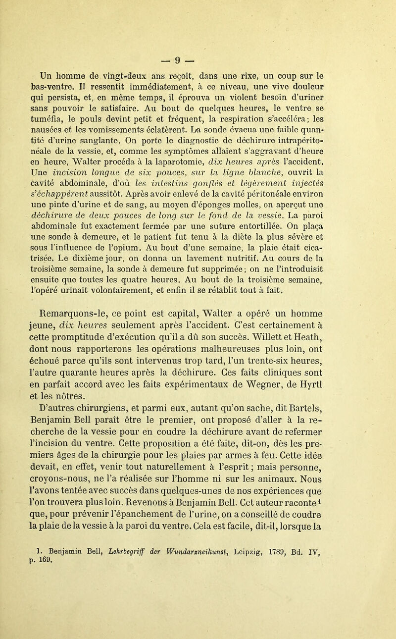 Un homme de vingt-deux ans reçoit, dans une rixe, un coup sur le bas-ventre. Il ressentit immédiatement, à ce niveau, une vive douleur qui persista, et, en même temps, il éprouva un violent besoin d’uriner sans pouvoir le satisfaire. Au bout de quelques heures, le ventre se tuméfia, le pouls devint petit et fréquent, la respiration s’accéléra; les nausées et les vomissements éclatèrent. La sonde évacua une faible quan- tité d’urine sanglante. On porte le diagnostic de déchirure intrapérito- néale de la vessie, et, comme les symptômes allaient s’aggravant d’heure en heure, Walter procéda à la laparotomie, dix heures après l’accident. Une incision longue de six pouces, sur la ligne blanche, ouvrit la cavité abdominale, d’où les intestins gonflés et légèrement injectés s’échappèrent aussitôt. Après avoir enlevé de la cavité péritonéale environ une pinte d’urine et de sang, au moyen d’éponges molles, on aperçut une déchirure de deux pouces de long sur le fond de la vessie. La paroi abdominale fut exactement fermée par une suture entortillée. On plaça une sonde à demeure, et le patient fut tenu à la diète la plus sévère et sous l’influence de l’opium. Au bout d’une semaine, la plaie était cica- trisée. Le dixième jour, on donna un lavement nutritif. Au cours de la troisième semaine, la sonde à demeure fut supprimée ; on ne l’introduisit ensuite que toutes les quatre heures. Au bout de la troisième semaine, l’opéré urinait volontairement, et enfin il se rétablit tout à fait. Remarquons-le, ce point est capital, Walter a opéré un homme jeune, dix heures seulement après l’accident. C’est certainement à cette promptitude d’exécution qu’il a dû son succès. Willett et Heath, dont nous rapporterons les opérations malheureuses plus loin, ont échoué parce qu’ils sont intervenus trop tard, l’un trente-six heures, l’autre quarante heures après la déchirure. Ces faits cliniques sont en parfait accord avec les faits expérimentaux de Wegner, de Hyrtl et les nôtres. D’autres chirurgiens, et parmi eux, autant qu’on sache, dit Bartels, Benjamin Bell paraît être le premier, ont proposé d’aller à la re- cherche de la vessie pour en coudre la déchirure avant de refermer l’incision du ventre. Cette proposition a été faite, dit-on, dès les pre- miers âges de la chirurgie pour les plaies par armes à feu. Cette idée devait, en effet, venir tout naturellement à l’esprit ; mais personne, croyons-nous, ne l’a réalisée sur l’homme ni sur les animaux. Nous l’avons tentée avec succès dans quelques-unes de nos expériences que l’on trouvera plus loin. Revenons à Benjamin Bell. Cet auteur raconte ^ que, pour prévenir l’épanchement de l’urine, on a conseillé de coudre la plaie de la vessie à la paroi du ventre. Cela est facile, dit-il, lorsque la 1. Benjamin Bell, Lehrbegriff der Wundarzneikunst, Leipzig, 1789, Bd. IV, p. 169.