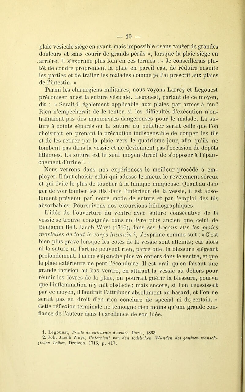plaie vésicale siège en avant, mais impossible « sans causer de grandes douleurs et sans courir de grands périls », lorsque la plaie siège en .arrière. Il s’exprime plus loin en ces termes : « Je conseillerais plu- tôt de coudre proprement la plaie en pareil cas, de réduire ensuite les parties et de traiter les malades comme je l’ai prescrit aux plaies de l’intestin. » Parmi les chirurgiens militaires, nous voyons Larrey et Legouest préconiser aussi la suture vésicale. Legouest, parlant de ce moyen, dit ; « Serait-il également applicable aux plaies par armes à feu ? Rien n’empêcherait de le tenter, si les difficultés d’exécution n’en- traînaient pas des manoeuvres dangereuses pour le malade. La su- ture à points séparés ou la suture du pelletier serait celle que l’on choisirait en prenant la précaution indispensable de couper les fils et de les retirer par la plaie vers le quatrième jour, afin qu’ils ne tombent pas dans la vessie et ne deviennent pas l’occasion de dépôts lithiques. La suture est le seul moyen direct de s’opposer à l’épan- chement d’urine L » Nous verrons dans nos expériences le meilleur procédé à em- ployer. Il faut choisir celui qui adosse le mieux le revêtement séreux et qui évite le plus de toucher à la tunique muqueuse. Quant au dan» ger de voir tomber les fils dans l’intérieur de la vessie, il est abso- lument prévenu par notre mode de suture et par l’emploi des fils absorbables. Poursuivons nos excursions bibliographiques. L’idée de l’ouverture du ventre avec suture consécutive de la vessie se trouve consignée dans un livre plus ancien que celui de Benjamin Bell. Jacob Woyt (1716), dans ses Leçons sur les i^laies mortelles de tout le corps humam 2, s’exprime comme suit : «C’est bien plus grave lorsque les côtés de la vessie sont atteints; car alors ni la suture ni l’art ne peuvent rien, parce que, la blessure siégeant profondément, l’urine s’épanche plus volontiers dans le ventre, et que la plaie extérieure ne peut l’éconduire. Il est vrai qu’en faisant une grande incision au bas-ventre, en attirant la vessie au dehors pour réunir les lèvres de la plaie, on pourrait guérir la blessure, pourvu que l’inflammation n’y mît obstacle ; mais encore, si l’on réussissait par ce moyen, il faudrait l’attribuer absolument au hasard, et l’on ne serait pas en droit d'en rien conclure de spécial ni de certain. » Celte réflexion terminale ne témoigne rien moins qu’une grande con- fiance de l’auteur dans l’excellence de son idée. 1. Legouest, Traité de chirurgie d'armée. Paris, 1863. 2. Joh. Jacob Woyt, Unterrlcht von den tôdtlichen Wanden des gantzen mensch- jichen Leibes, Dretzen, 1716, p. 417.