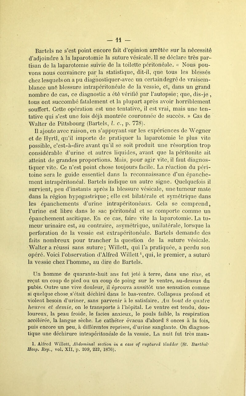 Bartels ne s’est point encore fait d’opinion arrêtée sur la nécessité d’adjoindre à la laparotomie la suture vésicale. Il se déclare très par- tisan de la laparotomie suivie de la toilette péritonéale. « Nous pou- vons nous convaincre par la statistique, dit-il, que tous les blessés chez lesquels on a pu diagnostiquer-avec un certain degré de vraisem- blance unô blessure intrapéritonéale de la vessie, et, dans un grand nombre de cas, ce diagnostic a été vérifié par l’autopsie; que, dis-je , tous ont succombé fatalement et la plupart après avoir horriblement souffert. Cette opération est une tentative, il est vrai, mais une ten- tative qui s’est une fois déjà montrée couronnée de succès. » Cas de Walter de Pittsbourg (Bartels, l. c., p. 778). Il ajoute avec raison, en s’appuyant sur les expériences de Wegner et de Hyrtl, qu’il importe de pratiquer la laparotomie le plus vite possible, c’est-à-dire avant qu’il se soit produit une résorption trop considérable d’urine et autres liquides, avant que la péritonite ait atteint de grandes proportions. Mais, pour agir vite, il faut diagnos- tiquer vite. Ce n’est point chose toujours facile. La réaction du péri- toine sera le guide essentiel dans la reconnaissance d’un épanche- ment intrapéritonéal. Bartels indique un autre signe. Quelquefois il survient, peu d’instants après la blessure vésicale, une tumeur mate dans la région hypogastrique ; elle est bilatérale et symétrique dans les épanchements d’urine intrapéritonéaux. Cela se comprend, l’urine est libre dans le sac péritonéal et se comporte comme un épanchement ascitique. En ce cas, faire vite la laparotomie. La tu- meur urinaire est, au contraire, asymétrique, unilatérale, lorsque la perforation de la vessie est extrapéritonéale. Bartels demande des faits nombreux pour trancher la question de la suture vésicale. Walter a réussi sans suture ; Willett, qui l’a pratiquée, a perdu son opéré. Voici l’observation d’Alfred Willett qui, le premier, a suturé la vessie chez l’homme, au dire de Bartels. Un homme de quarante-huit ans fut jeté à terre, dans une rixe, et reçut un coup de pied ou un coup de poing sur le ventre, au-dessus du pubis. Outre une vive douleur, il éprouva aussitôt une sensation comme si quelque chose s’était déchiré dans le bas-ventre. Collapsus profond et violent besoin d’uriner, sans parvenir à le satisfaire. Au bout de quatre heures et demie, on le transporte à l’hôpital. Le ventre est tendu, dou- loureux, la peau froide, le faciès anxieux, le pouls faible, la respiration accélérée, la langue sèche. Le cathéter évacua d’abord 8 onces à la fois, puis encore un peu, à différentes reprises, d’urine sanglante. On diagnos- tique une déchirure intrapéritonéale de la vessie. La nuit fut très mau- 1. Alfred Willett, Abdominal section in a case of ruptured bladder (St. BarthoV Hosp. Rep., vol. XII, p. 209, 222, 1876).