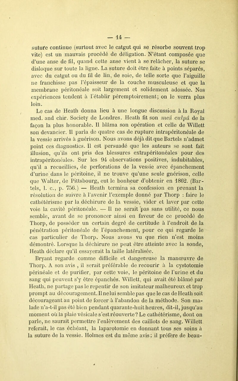 suture continue (surtout avec le catgut qui se résorbe souvent trop vite) est un mauvais procédé de déligation. N’étant composée que d’une anse de fd, quand cette anse vient à se relâcher, la suture se disloque sur toute la ligne. La suture doit être faite à points séparés, avec du catgut ou du fil de lin, de soie, de telle sorte que l’aiguille ne franchisse pas l’épaisseur de la couche musculeuse et que la membrane péritonéale soit largement et solidement adossée. Nos expériences tendent à l’établir péremptoirement; on le verra plus loin. Le cas de Heath donna lieu à une longue discussion à la Royal med. and chir. Society de Londres. Heath fit son rneâ culpâ de la façon la plus honorable. Il blâma son opération et celle de Willett son devancier. Il parla de quatre cas de rupture intrapéritonéale de la vessie arrivés à guérison. Nous avons déjà dit que Bartels n’admet point ces diagnostics. Il est persuadé que les auteurs se sont fait illusion, qu’ils ont pris des blessures extrapéritonéales pour des intrapéritonéales. Sur les 94 observations positives, indubitables, qu’il a recueillies, de perforations de la vessie avec épanchement d’urine dans le péritoine, il ne trouve qu’une seule gnérison, celle que Walter, de Pittsbourg, eut le bonheur d’obtenir en 1862. (Bar- tels, 1. c., p. 756.) — Heath termina sa confession en prenant la résolution de suivre à l’avenir l’exemple donné par Thorp : faire le cathétérisme par la déchirure de la vessie, vider et laver par cette voie la cavité péritonéale. — Il ne serait pas sans utilité, ce nous semble, avant de se prononcer ainsi en faveur de ce procédé de Thorp, de posséder un certain degré de certitude à l’endroit de la pénétration péritonéale de l’épanchement, pour ce qui regarde le cas particulier de Thorp. Nous avons vu que rien n’est moins démontré. Lorsque la déchirure ne peut être atteinte avec la sonde, Heath déclare qu’il essayerait la taille latéralisée. Bryant regarde comme difficile et dangereuse la manœuvre de Thorp. A son avis , il serait préférable de recourir à la cystotomie périnéale et de purifier, par cette voie, le péritoine de l’urine et du sang qui peuvent s’y être épanchés. Willett, qui avait été blâmé par Heath, ne partage pas le repentir de son imitateur malheureux et trop prompt au découragement. Il nelui semble pas que le cas de Heath soit décourageant au point de forcer à l’abandon de la méthode. Son ma- lade n’a-t-il pas été bien pendant quarante-huit heures, dit-il, jusqu’au moment où la plaie vésicale s’est réouverte? Le cathétérisme, dont on parle, ne saurait permettre l’enlèvement des caillots de sang. Willett referait, le cas échéant, la laparotomie en donnant tous ses soins à la suture de la vessie. Holmes est du même avis; il préfère de beau-