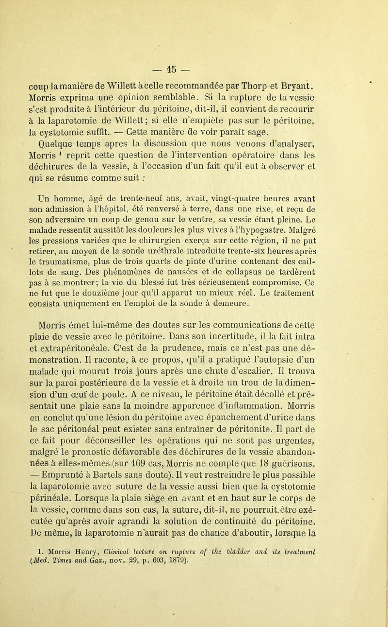 coup la manière de Willett à celle recommandée par Thorp et Bryant. Morris exprima une opinion semblable. Si la rupture de la vessie s’est produite à l’intérieur du péritoine, dit-il, il convient de recourir à la laparotomie de Willett; si elle n’empiète pas sur le péritoine, la cystotomie suffit. — Cette manière de voir paraît sage. Quelque temps apres la discussion que nous venons d’analyser, Morris ' reprit cette question de l’intervention opératoire dans les déchirures de la vessie, à l’occasion d’un fait qu’il eut à observer et qui se résume comme suit : Un homme, âgé de trente-neuf ans, avait, vingt-quatre heures avant son admission à l’hôpital, été renversé à terre, dans une rixe, et l’eçu de son adversaire un coup de genou sur le ventre, sa vessie étant pleine. Le malade ressentit aussitôt les douleurs les plus vives à l’hypogastre. Malgré les pressions variées que le chirurgien exerça sur cette région, il ne put retirer, au moyen de la sonde uréthrale introduite trente-six heures après le traumatisme, plus de trois quarts de pinte d’urine contenant des cail- lots de sang. Des phénomènes de nausées et de collapsus ne tardèrent pas à se montrer; la vie du blessé fut très sérieusement compromise. Ce ne fut que le douzième jour qu’il apparut un mieux réel. Le traitement consista uniquement en l’emploi de la sonde à demeure. Morris émet lui-même des doutes sur les communications de cette plaie de vessie avec le péritoine. Dans son incertitude, il la fait intra et extrapéritonéale. C’est de la prudence, mais ce n’est pas une dé- monstration. Il raconte, à ce propos, qu’il a pratiqué l’autopsie d’un malade qui mourut trois jours après une chute d’escalier. Il trouva sur la paroi postérieure de la vessie et à droite un trou de la dimen- sion d’un œuf de poule. A ce niveau, le péritoine était décollé et pré- sentait une plaie sans la moindre apparence d’inflammation. Morris en conclut qu’une lésion du péritoine avec épanchement d’urine dans le sac péritonéal peut exister sans entraîner de péritonite. Il part de ce fait pour déconseiller les opérations qui ne sont pas urgentes, malgré le pronostic défavorable des déchirures de la vessie abandon- nées à elles-mêmes (sur 169 cas, Morris ne compte que 18 guérisons. — Emprunté à Bartels sans doute). Il veut restreindre le plus possible la laparotomie avec suture de la vessie aussi bien que la cystotomie périnéale. Lorsque la plaie siège en avant et en haut sur le corps de la vessie, comme dans son cas, la suture, dit-il, ne pourrait.être exé- cutée qu’après avoir agrandi la solution de continuité du péritoine. De même, la laparotomie n’aurait pas de chance d’aboutir, lorsque la 1. Morris Henry, Clinical lecture on rupture of the bladder and its treatment {_Med. Times and Gaz,, nov. 29, p. 603, 1879).