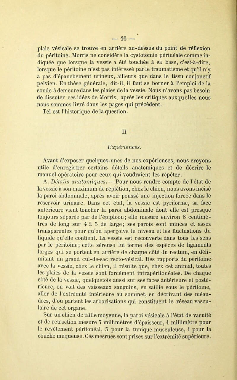 plaie vésicale se trouve en arrière au-dessus du point de réflexion du péritoine. Morris ne considère la cystotomie périnéale comme in- diquée que lorsque la vessie a été touchée à sa base, c’est-à-dire, lorsque le péritoine n’est pas intéressé par le traumatisme et qu’il n’y a pas d’épanchement urineux, ailleurs que dans le tissu conjonctif pelvien. En thèse générale, dit-il, il faut se borner à l’emploi de la sonde à demeure dans les plaies de la vessie. Nous n’avons pas besoin de discuter ces idées de Morris, après les critiques auxquelles nous nous sommes livré dans les pages qui précèdent. Tel est l’historique de la question. II Expériences. Avant d’exposer quelques-unes de nos expériences, nous croyons utile d’enregistrer certains détails anatomiques et de décrire le manuel opératoire pour ceux qui voudraient les répéter. A. Détails anatomiques. — Pour nous rendre compte de l’état de la vessie à son maximum de réplétion, chez le chien, nous avons incisé la paroi abdominale, après avoir poussé une injection forcée dans le réservoir urinaire. Dans cet état, la vessie est pyriforme, sa face antérieure vient toucher la paroi abdominale dont elle est presque toujours séparée par de l’épiploon ; elle mesure environ 8 centimè- tres de long sur 4 à 5 de large; ses parois sont minces et assez transparentes pour qu’on aperçoive le niveau et les fluctuations du liquide qu’elle contient. La vessie est recouverte dans tous les sens par le péritoine; cette séreuse lui forme des espèces de ligaments larges qui se portent en arrière de chaque côté du rectum, en déli- mitant un grand cul-de-sac recto-vésicaL Des rapports du péritoine avec la vessie, chez le chien, il résulte que, chez cet animal, toutes les plaies de la vessie sont forcément intrapéritonéales. De chaque côté de la vessie, quelquefois aussi sur ses faces antérieure et posté- rieure, on voit des vaisseaux sanguins, en saillie sous le péritoine, aller de l’extrémité inférieure au sommet, en décrivant des méan- dres, d’où partent les arborisations qui constituent le réseau vascu- laire de cet organe. Sur un chien de taille moyenne, la paroi vésicale à l’état de vacuité et de rétraction mesure 7 millimètres d’épaisseur, 1 millimètre pour le revêtement péritonéal, 5 pour la tunique musculeuse, 1 pour la couche muqueuse. Cesmesrues sont prises sur l’extrémité supérieure.