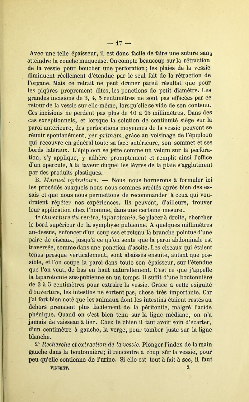 Avec une telle épaisseur, il est donc facile de faire une suture sang atteindre la couche muqueuse. On compte beaucoup sur la rétraction de la vessie pour boucher une perforation; les plaies de la vessie diminuent réellement d'étendue par le seul fait de la rétraction de l’organe. Mais ce retrait ne peut donner pareil résultat que pour les piqûres proprement dites, les ponctions de petit diamètre. Les grandes incisions de 3, 4, 5 centimètres ne sont pas effacées par ce retour de la vessie sur elle-même, lorsqu’elle se vide de son contenu. Ces incisions ne perdent pas plus de 10 à 15 millimètres. Dans des cas exceptionnels, et lorsque la solution de continuité siège sur la paroi antérieure, des perforations moyennes de la vessie peuvent se réunir spontanément, per primam, grâce au voisinage de l’épiploon qui recouvre en général toute sa face antérieure, son sommet et ses bords latéraux. L’épiploon se jette comme un vélum sur la perfora- tion, s’y applique, y adhère promptement et remplit ainsi l’office d’un opercule, à la faveur duquel les lèvres de la plaie s’agglutinent par des produits plastiques. B. Manuel opératoire. — Nous nous bornerons à formuler ici les procédés auxquels nous nous sommes arrêtés après bien des es- sais et que nous nous permettons de recommander à ceux qui vou- draient répéter nos expériences. Ils peuvent, d’ailleurs, trouver leur application chez l’homme, dans une certaine mesure. 1“ Ouverture du ventre, laparotomie. Se placer à droite, chercher le bord supérieur de la symphyse pubienne. A quelques millimètres au-dessus, enfoncer d’un coup sec et retenu la branche pointue d’une paire de ciseaux, jusqu’à ce qu’on sente que la paroi abdominale est traversée, comme dans une ponction d’ascite. Les ciseaux qui étaient tenus presque verticalement, sont abaissés ensuite, autant que pos- sible, et l’on coupe la paroi dans toute son épaisseur, sur l’étendue que l’on veut, de bas en haut naturellement. C’est ce que j’appelle la laparotomie sus-pubienne en un temps. Il suffît d’une boutonnière de 3 à 5 centimètres pour extraire la vessie. Grâce à cette exiguité d’ouverture, les intestins ne sortent pas, chose très importante. Car j’ai fort bien noté que les animaux dont les intestins étaient restés au dehors prenaient plus facilement de la péritonite, malgré l’acide phénique. Quand on s’est bien tenu sur la ligne médiane, on n’a jamais de vaisseau à lier. Chez le chien il faut avoir soin d’écarter, d’un centimètre à gauche, la verge, pour tomber juste sur la ligne blanche. 2“ Recherche et extraction de la vessie. Plonger l’index de la main gauche dans la boutonnière; il rencontre à coup sûr la vessie, pour peu qu’elle contienne de l’urine. Si elle est tout à fait à sec, il faut VINCENT. 2