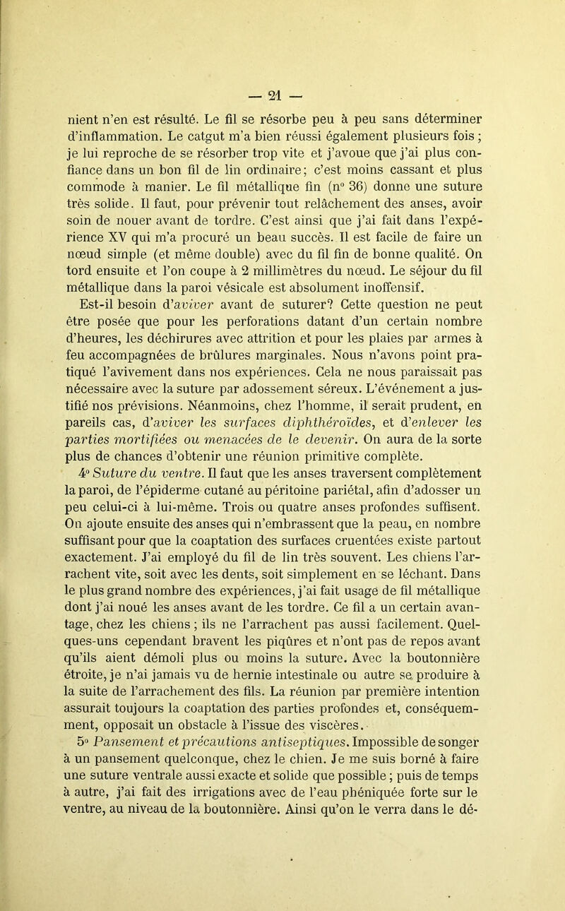 nient n’en est résulté. Le fil se résorbe peu à peu sans déterminer d’inflammation. Le catgut m’a bien réussi également plusieurs fois ; je lui reproche de se résorber trop vite et j’avoue que j’ai plus con- fiance dans un bon fil de lin ordinaire ; c’est moins cassant et plus commode à manier. Le fil métallique fin (n“ 36) donne une suture très solide. Il faut, pour prévenir tout relâchement des anses, avoir soin de nouer avant de tordre. C’est ainsi que j’ai fait dans l’expé- rience XV qui m’a procuré un beau succès. Il est facile de faire un nœud simple (et même double) avec du fil fin de bonne qualité. On tord ensuite et l’on coupe à 2 millimètres du nœud. Le séjour du fil métallique dans la paroi vésicale est absolument inoffensif. Est-il besoin d'aviver avant de suturer? Cette question ne peut être posée que pour les perforations datant d’un certain nombre d’heures, les déchirures avec attrition et pour les plaies par armes à feu accompagnées de brûlures marginales. Nous n’avons point pra- tiqué l’avivement dans nos expériences. Cela ne nous paraissait pas nécessaire avec la suture par adossement séreux. L’événement a jus- tifié nos prévisions. Néanmoins, chez l’homme, il serait prudent, en pareils cas, d’aviver les surfaces cliphthéroïdes, et d'enlever les parties mortifiées ou menacées de le devenir. On aura de la sorte plus de chances d’obtenir une réunion primitive complète. 4“ Suture du ventre. Il faut que les anses traversent complètement la paroi, de l’épiderme cutané au péritoine pariétal, afin d’adosser un peu celui-ci à lui-même. Trois ou quatre anses profondes suffisent. On ajoute ensuite des anses qui n’embrassent que la peau, en nombre suffisant pour que la coaptation des surfaces cruentées existe partout exactement. J’ai employé du fil de lin très souvent. Les chiens l’ar- rachent vite, soit avec les dents, soit simplement en se léchant. Dans le plus grand nombre des expériences, j’ai fait usage de fil métallique dont j’ai noué les anses avant de les tordre. Ce fil a un certain avan- tage, chez les chiens ; ils ne l’arrachent pas aussi facilement. Quel- ques-uns cependant bravent les piqûres et n’ont pas de repos avant qu’ils aient démoli plus ou moins la suture. Avec la boutonnière étroite, je n’ai jamais vu de hernie intestinale ou autre se. produire à, la suite de l’arrachement des fils. La réunion par première intention assurait toujours la coaptation des parties profondes et, conséquem- ment, opposait un obstacle à l’issue des viscères. 5“ Pansement et précautions antisep tiques. Impossible de songer à un pansement quelconque, chez le chien. Je me suis borné à faire une suture ventrale aussi exacte et solide que possible ; puis de temps à autre, j’ai fait des irrigations avec de l’eau phéniquée forte sur le ventre, au niveau de la boutonnière. Ainsi qu’on le verra dans le dé-
