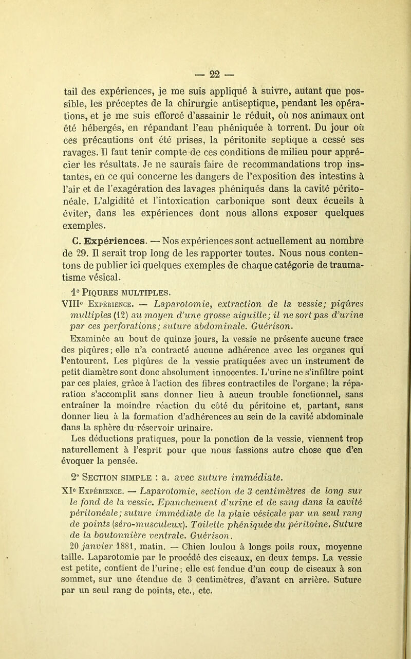 tail des expériences, je me suis appliqué à suivre, autant que pos- sible, les préceptes de la chirurgie antiseptique, pendant les opéra- tions, et je me suis efforcé d’assainir le réduit, où nos animaux ont été hébergés, en répandant l’eau phéniquée à torrent. Du jour où ces précautions ont été prises, la péritonite septique a cessé ses ravages. Il faut tenir compte de ces conditions de milieu pour appré- cier les résultats. Je ne saurais faire de recommandations trop ins- tantes, en ce qui concerne les dangers de l’exposition des intestins à l’air et de l’exagération des lavages phéniqués dans la cavité périto- néale. L’algidité et l’intoxication carbonique sont deux écueils à éviter, dans les expériences dont nous allons exposer quelques exemples. G. Expériences. — Nos expériences sont actuellement au nombre de 29. Il serait trop long de les rapporter toutes. Nous nous conten- tons de publier ici quelques exemples de chaque catégorie de trauma- tisme vésical. 1° Piqûres multiples. VIII“ Expérience. — Laparotomie, extraction de la vessie; piqûres multiples (12) au moyen d’une grosse aiguille; il ne sort pas d’urine par ces perforations ; suture abdominale. Guérison. Examinée au bout de quinze jours, la vessie ne présente aucune trace des piqûres ; elle n’a contracté aucune adhérence avec les organes qui l’entourent. Les piqûres de la vessie pratiquées avec un instrument de petit diamètre sont donc absolument innocentes. L’urine ne s’infiltre point par ces plaies, grâce à l’action des fibres contractiles de l’organe ; la répa- ration s’accomplit sans donner lieu à aucun trouble fonctionnel, sans entraîner la moindre réaction du côté du péritoine et, partant, sans donner lieu à la formation d’adhérences au sein de la cavité abdominale dans la sphère du réservoir urinaire. Les déductions pratiques, pour la ponction de la vessie, viennent trop naturellement à l’esprit pour que nous fassions autre chose que d’en évoquer la pensée. 2“ Section simple ; a. avec suture immédiate. XI® Expérience. — Laparotomie, section de 3 centimètres de long sur le fond de la vessie. Epanchement d’urine et de sang dans la cavité péritonéale; suture immédiate de la plaie vésicale par un seul rang de points [séro-musculeux). Toilette phéniquée du péritoine. Suture de la boutonnière ventrale. Guérison. 20 janvier 1881, matin. — Chien loulou à longs poils roux, moyenne taille. Laparotomie par le procédé des ciseaux, en deux temps. La vessie est petite, contient de l’urine ; elle est fendue d’un coup de ciseaux à son sommet, sur une étendue de 3 centimètres, d’avant en arrière. Suture par un seul rang de points, etc., etc.