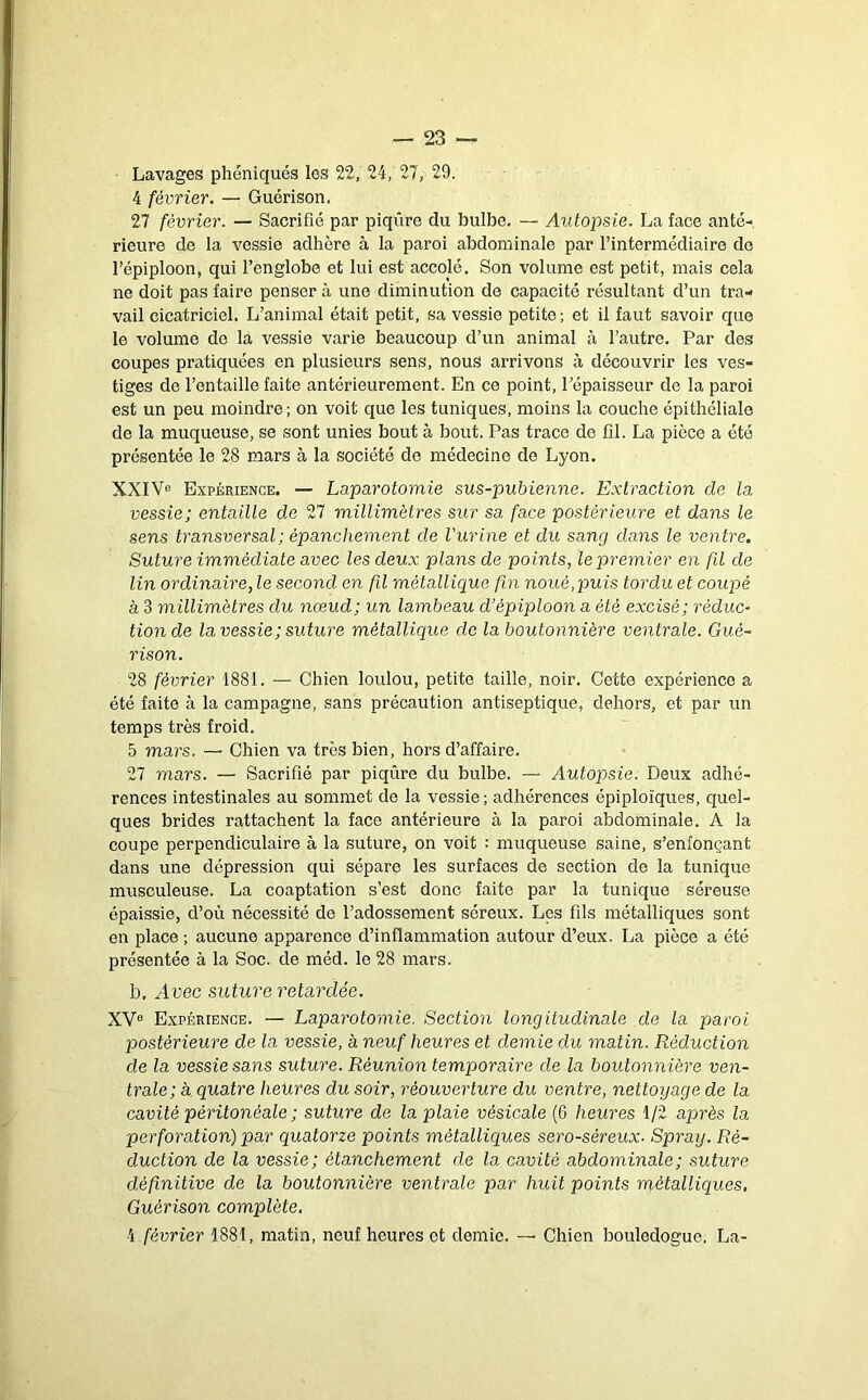 Lavages pliéniqués les 22, 24, 27, 29. 4 février. — Guérison. 27 février. — Sacrifié par piqûre du bulbe, — Autopsie. La face anté- rieure de la vessie adhère à la paroi abdominale par l’intermédiaire do l’épiploon, qui l’englobe et lui est accolé. Son volume est petit, mais cela ne doit pas faire penser à une diminution de capacité résultant d’un tra- vail cicatriciel. L’animal était petit, sa vessie petite; et il faut savoir que le volume de la vessie varie beaucoup d’un animal à l’autre. Par des coupes pratiquées en plusieurs sens, nous arrivons à découvrir les ves- tiges de l’entaille faite antérieurement. En ce point, Pépaisseur de la paroi est un peu moindre; on voit que les tuniques, moins la couche épithéliale de la muqueuse, se sont unies bout à bout. Pas trace de fil. La pièce a été présentée le 28 mars à la société de médecine de Lyon. XXIVo Expérience. — Laparotomie sus-pubienne. Extraction de la vessie; entaille de 27 millimètres sur sa face postérieure et dans le sens transversal ; épanchement de Vurine et du sang dans le ventre. Suture immédiate avec les deux plans de points, le premier en fd de lin ordinaire, le second en fil métallique fin noué,puis tordu et coupé à 3 millimètres du nœud; un lambeau d’épiploon a été excisé; réduc- tion de la vessie ; suture métallique do la boutonnière ventrale. Gué- rison. 28 février 1881. — Chien loulou, petite taille, noir. Cette expérience a été faite à la campagne, sans précaution antiseptique, dehors, et par un temps très froid. 5 mars. — Chien va très bien, hors d’affaire. 27 mars. — Sacrifié par piqûre du bulbe. — Autopsie. Deux adhé- rences intestinales au sommet de la vessie; adhérences épiploïques, quel- ques brides rattachent la face antérieure à la paroi abdominale. A la coupe perpendiculaire à la suture, on voit : muqueuse saine, s’enfonçant dans une dépression qui sépare les surfaces de section de la tunique musculeuse. La coaptation s’est donc faite par la tunique séreuse épaissie, d’où nécessité de l’adossement séreux. Les fils métalliques sont en place ; aucune apparence d’inflammation autour d’eux. La pièce a été présentée à la Soc. de méd. le 28 mars. b. Avec suture retardée. XV® Expérience. — Laparotomie. Section longitudinale de la paroi postérieure de la vessie, à neuf heures et demie du matin. Réduction de la vessie sans suture. Réunion temporaire de la boutonnière ven- trale; à quatre heures du soir, réouverture du ventre, nettoyage de la cavité péritonéale ; suture de la plaie vésicale (6 heures 1/2 après la perforation) par quatorze points métalliques sero-séreux- Spray. Ré- duction de la vessie; étanchement de la cavité abdominale; suture définitive de la boutonnière ventrale par huit points métalliques, Guérison complète, 4 février 1881, matin, neuf heures et demie. — Chien bouledogue. La-