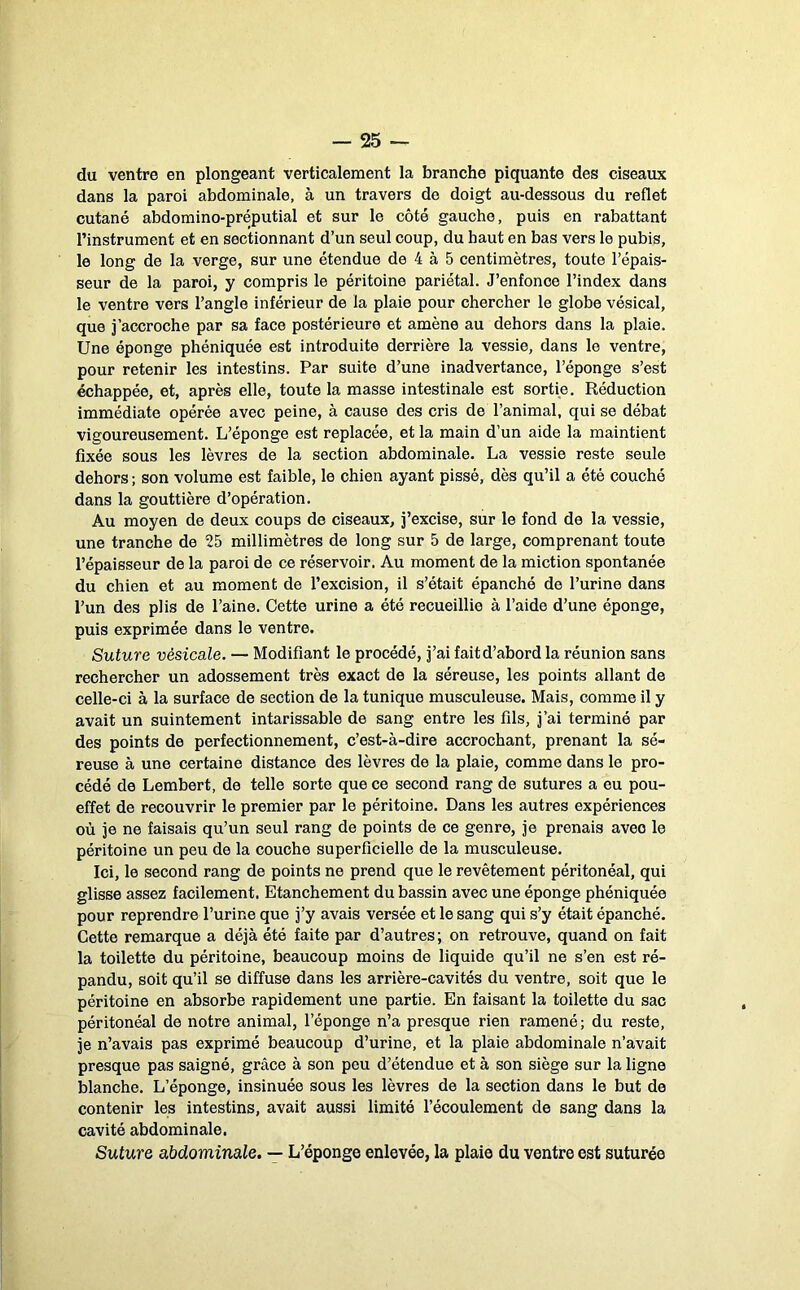 du ventre en plongeant verticalement la branche piquante des ciseaux dans la paroi abdominale, à un travers de doigt au-dessous du reflet cutané abdomino-préputial et sur le côté gauche, puis en rabattant l’instrument et en sectionnant d’un seul coup, du haut en bas vers le pubis, le long de la verge, sur une étendue de 4 à 5 centimètres, toute l’épais- seur de la paroi, y compris le péritoine pariétal. J’enfonce l’index dans le ventre vers l’angle inférieur de la plaie pour chercher le globe vésical, que i’accroche par sa face postérieure et amène au dehors dans la plaie. Une éponge phéniquée est introduite derrière la vessie, dans le ventre, pour retenir les intestins. Par suite d’une inadvertance, l’éponge s’est échappée, et, après elle, toute la masse intestinale est sortie. Réduction immédiate opérée avec peine, à cause des cris de l’animal, qui se débat vigoureusement. L’éponge est replacée, et la main d’un aide la maintient fixée sous les lèvres de la section abdominale. La vessie reste seule dehors ; son volume est faible, le chien ayant pissé, dès qu’il a été couché dans la gouttière d’opération. Au moyen de deux coups de ciseaux, j’excise, sur le fond de la vessie, une tranche de 25 millimètres de long sur 5 de large, comprenant toute l’épaisseur de la paroi de ce réservoir. Au moment de la miction spontanée du chien et au moment de l’excision, il s’était épanché de l’urine dans l’un des plis de l’aine. Cette urine a été recueillie à l’aide d’une éponge, puis exprimée dans le ventre. Suture vésicale. — Modifiant le procédé, j’ai fait d’abord la réunion sans rechercher un adossement très exact de la séreuse, les points allant de celle-ci à la surface de section de la tunique musculeuse. Mais, comme il y avait un suintement intarissable de sang entre les fils, j’ai terminé par des points de perfectionnement, c’est-à-dire accrochant, prenant la sé- reuse à une certaine distance des lèvres de la plaie, comme dans le pro- cédé de Lembert, de telle sorte que ce second rang de sutures a eu pou- effet de recouvrir le premier par le péritoine. Dans les autres expériences où je ne faisais qu’un seul rang de points de ce genre, je prenais avec le péritoine un peu de la couche superficielle de la musculeuse. Ici, le second rang de points ne prend que le revêtement péritonéal, qui glisse assez facilement. Etanchement du bassin avec une éponge phéniquée pour reprendre l’urine que j’y avais versée et le sang qui s’y était épanché. Cette remarque a déjà été faite par d’autres; on retrouve, quand on fait la toilette du péritoine, beaucoup moins de liquide qu’il ne s’en est ré- pandu, soit qu’il se diffuse dans les arrière-cavités du ventre, soit que le péritoine en absorbe rapidement une partie. En faisant la toilette du sac péritonéal de notre animal, l’éponge n’a presque rien ramené; du reste, je n’avais pas exprimé beaucoup d’urine, et la plaie abdominale n’avait presque pas saigné, grâce à son peu d’étendue et à son siège sur la ligne blanche. L’éponge, insinuée sous les lèvres de la section dans le but de contenir les intestins, avait aussi limité l’écoulement de sang dans la cavité abdominale. Suture abdominale. — L’éponge enlevée, la plaie du ventre est suturée