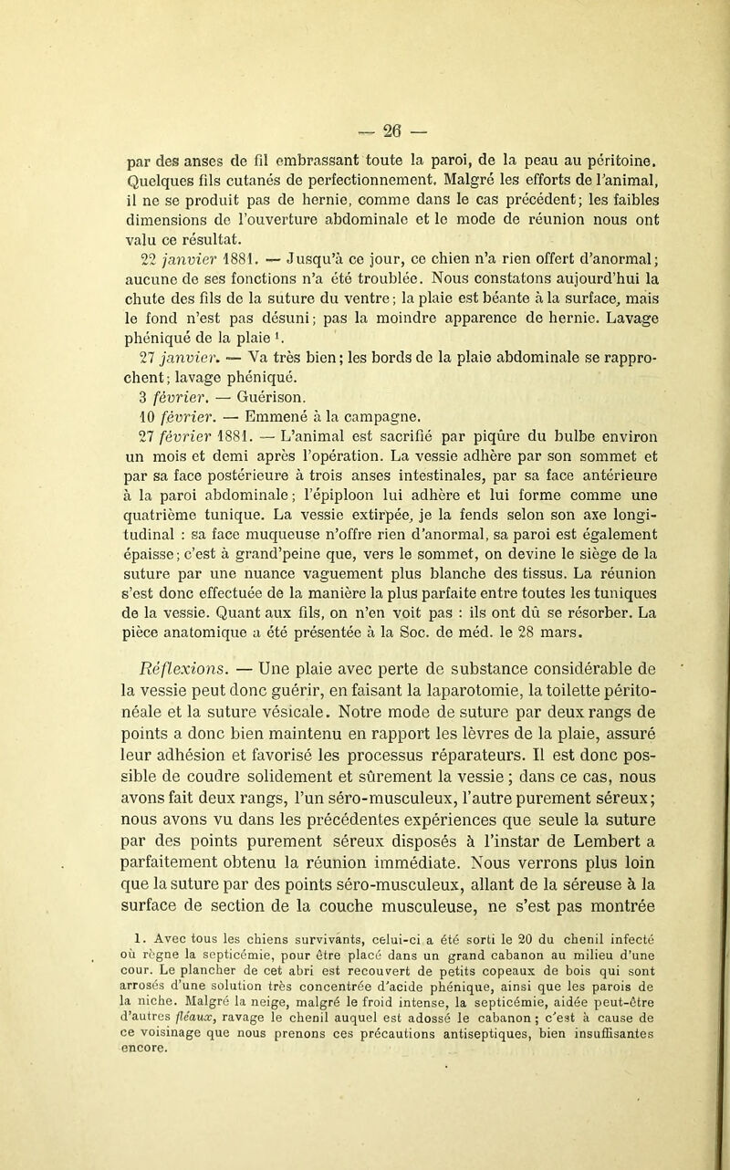par des anses de fil embrassant toute la paroi, de la peau au péritoine. Quelques fils cutanés de perfectionnement. Malgré les efforts de Tanimal, il ne se produit pas de hernie, comme dans le cas précédent; les faibles dimensions de l’ouverture abdominale et le mode de réunion nous ont valu ce résultat. 22 jayivier 1881. — Jusqu’à ce jour, ce chien n’a rien offert d’anormal; aucune de ses fonctions n’a été troublée. Nous constatons aujourd’hui la chute des fils de la suture du ventre ; la plaie est béante à la surface, mais le fond n’est pas désuni ; pas la moindre apparence de hernie. Lavage phéniqué de la plaie L 27 janvier. ~ Va très bien; les bords de la plaie abdominale se rappro- chent ; lavage phéniqué. 3 février, — Guérison. 10 février. — Emmené à la campagne. 27 février 1881. — L’animal est sacrifié par piqûre du bulbe environ un mois et demi après l’opération. La vessie adhère par son sommet et par sa face postérieure à trois anses intestinales, par sa face antérieure à la paroi abdominale ; l’épiploon lui adhère et lui forme comme une quatrième tunique. La vessie extirpée, je la fends selon son axe longi- tudinal : sa face muqueuse n’offre rien d’anormal, sa paroi est également épaisse ; c’est à grand’peine que, vers le sommet, on devine le siège de la suture par une nuance vaguement plus blanche des tissus. La réunion s’est donc effectuée de la manière la plus parfaite entre toutes les tuniques de la vessie. Quant aux fils, on n’en voit pas ; ils ont dû se résorber. La pièce anatomique a été présentée à la Soc. de méd. le 28 mars. Réflexions. — Une plaie avec perte de substance considérable de la vessie peut donc guérir, en faisant la laparotomie, la toilette périto- néale et la suture vésicale. Notre mode de suture par deux rangs de points a donc bien maintenu en rapport les lèvres de la plaie, assuré leur adhésion et favorisé les processus réparateurs. Il est donc pos- sible de coudre solidement et sûrement la vessie ; dans ce cas, nous avons fait deux rangs, l’un séro-musculeux, l’autre purement séreux ; nous avons vu dans les précédentes expériences que seule la suture par des points purement séreux disposés à l’instar de Lembert a parfaitement obtenu la réunion immédiate. Nous verrons plus loin que la suture par des points séro-musculeux, allant de la séreuse à la surface de section de la couche musculeuse, ne s’est pas montrée 1. Avec tous les chiens survivants, celui-ci a été sorti le 20 du chenil infecté où règne la septicémie, pour être placé dans un grand cabanon au milieu d’une cour. Le plancher de cet abri est recouvert de petits copeaux de bois qui sont arrosés d’une solution très concentrée d'acide phéniqué, ainsi que les parois de la niche. Malgré la neige, malgré le froid intense, la septicémie, aidée peut-être d’autres fléaux, ravage le chenil auquel est adossé le cabanon ; c'est à cause de ce voisinage que nous prenons ces précautions antiseptiques, bien insuffisantes encore.