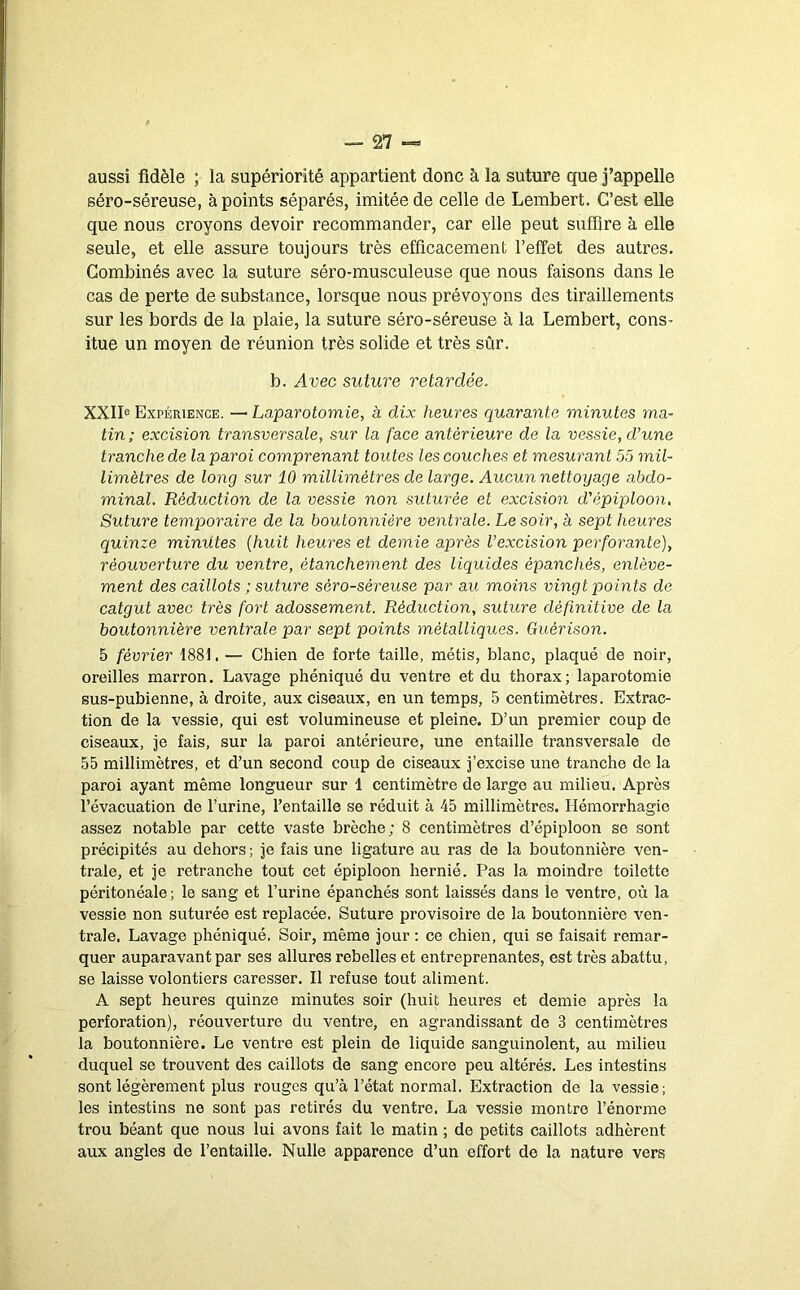 aussi fidèle ; la supériorité appartient donc à la suture que j’appelle séro-séreuse, à points séparés, imitée de celle de Lembert. C’est elle que nous croyons devoir recommander, car elle peut suffire à elle seule, et elle assure toujours très efficacement l’effet des autres. Combinés avec la suture séro-musculeuse que nous faisons dans le cas de perte de substance, lorsque nous prévoyons des tiraillements sur les bords de la plaie, la suture séro-séreuse à la Lembert, cons^ itue un moyen de réunion très solide et très sûr. b. Avec suture retardée. XXII® Expérience. — Laparotomie, à dix heures quarante minutes ma- tin; excision transversale, sur la face antérieure de la vessie, d’une tranche de la paroi comprenant toutes les couches et mesurant 55 mil- limètres de long sur 10 millimètres de large. Aucun nettoyage abdo- minal. Réduction de la vessie non suturée et excision d’épiploon. Suture temporaire de la boutonnière ventrale. Le soir, à sept heures quinze minutes {huit heures et demie après l’excision perforante), réouverture du ventre, étanchement des liquides épanchés, enlève- ment des caillots ; suture séro-séreuse par au moins vingt points de catgut avec très fort adossement. Réduction, suture définitive de la boutonnière ventrale par sept points métalliques. Guérison. 5 février 1881. — Chien de forte taille, métis, blanc, plaqué de noir, oreilles marron. Lavage phéniqué du ventre et du thorax; laparotomie sus-pubienne, à droite, aux ciseaux, en un temps, 5 centimètres. Extrac- tion de la vessie, qui est volumineuse et pleine. D’un premier coup de ciseaux, je fais, sur la paroi antérieure, une entaille transversale de 55 millimètres, et d’un second coup de ciseaux j’excise une tranche de la paroi ayant même longueur sur 1 centimètre de large au milieu. Après l’évacuation de l’urine, l’entaille se réduit à 45 millimètres. Hémorrhagie assez notable par cette vaste brèche; 8 centimètres d’épiploon se sont précipités au dehors ; je fais une ligature au ras de la boutonnière ven- trale, et je retranche tout cet épiploon hernié. Pas la moindre toilette péritonéale; le sang et l’urine épanchés sont laissés dans le ventre, où la vessie non suturée est replacée. Suture provisoire de la boutonnière ven- trale. Lavage phéniqué. Soir, même jour ; ce chien, qui se faisait remar- quer auparavant par ses allures rebelles et entreprenantes, est très abattu, se laisse volontiers caresser. Il refuse tout aliment. A sept heures quinze minutes soir (huit heures et demie après la perforation), réouverture du ventre, en agrandissant de 3 centimètres la boutonnière. Le ventre est plein de liquide sanguinolent, au milieu duquel se trouvent des caillots de sang encore peu altérés. Les intestins sont légèrement plus rouges qu’à l’état normal. Extraction de la vessie; les intestins ne sont pas retirés du ventre. La vessie montre l’énorme trou béant que nous lui avons fait le matin ; de petits caillots adhèrent aux angles de l’entaille. Nulle apparence d’un effort de la nature vers