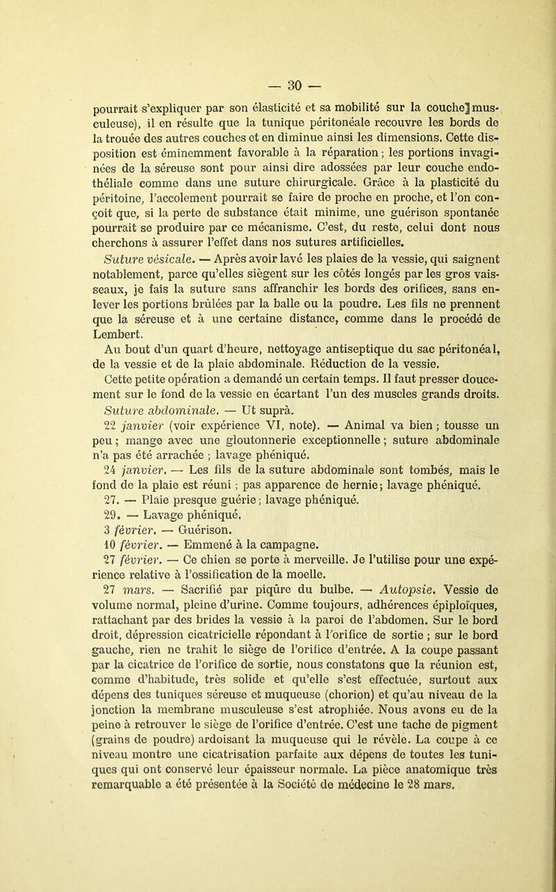 pourrait s’expliquer par son élasticité et sa mobilité sur la couche] mus- culeuse), il en résulte que la tunique péritonéale recouvre les bords de la trouée des autres couches et en diminue ainsi les dimensions. Cette dis- position est éminemment favorable à la réparation ; les portions invagi- nées de la séreuse sont pour ainsi dire adossées par leur couche endo- théliale comme dans une suture chirurgicale. Grâce à la plasticité du péritoine^ l’accolement pourrait se faire de proche en proche, et l’on con- çoit que, si la perte de substance était minime, une guérison spontanée pourrait se produire par ce mécanisme. C’est, du reste, celui dont nous cherchons à assurer l’effet dans nos sutures artificielles. Suture vésicale. — Après avoir lavé les plaies de la vessie, qui saignent notablement, parce qu’elles siègent sur les côtés longés par les gros vais- seaux, je fais la suture sans affranchir les bords des orifices, sans en- lever les portions brûlées par la balle ou la poudre. Les fils ne prennent que la séreuse et à une certaine distance, comme dans le procédé de Lembert. Au bout d’un quart d’heure, nettoyage antiseptique du sac péiâtonéal, de la vessie et de la plaie abdominale. Réduction de la vessie. Cette petite opération a demandé un certain temps. Il faut presser douce- ment sur le fond de la vessie en écartant l’un des muscles grands droits. Suture abdominale, — Ut suprà. 22 janvier (voir expérience VI, note). — Animal va bien ; tousse un peu ; mange avec une gloutonnerie exceptionnelle ; suture abdominale n’a pas été arrachée ; lavage phéniqué. 24 janvier, — Les fils de la suture abdominale sont tombés, mais le fond de la plaie est réuni ; pas apparence de hernie ; lavage phéniqué. 27. — Plaie presque guérie ; lavage phéniqué. 29. — Lavage phéniqué. 3 février, — Guérison. 10 février. — Emmené à la campagne. 27 février. — Ce chien se porte à merveille. Je l’utilise pour une expé- rience relative à l’ossification de la moelle. 27 mars. — Sacrifié par piqûre du bulbe. — Autopsie. Vessie de volume normal, pleine d’urine. Comme toujours, adhérences épiploïques, rattachant par des brides la vessie à la paroi de l’abdomen. Sur le bord droit, dépression cicatricielle répondant à l’orifice de sortie ; sur le bord gauche, rien ne trahit le siège de l’orifice d’entrée. A la coupe passant par la cicatrice de l’orifice de sortie, nous constatons que la réunion est, comme d’habitude, très solide et qu’elle s’est effectuée, surtout aux dépens des tuniques séreuse et muqueuse (chorion) et qu’au niveau de la jonction la membrane musculeuse s’est atrophiée. Nous avons eu de la peine à retrouver le siège de l’orifice d’entrée. C’est une tache de pigment (grains de poudre) ardoisant la muqueuse qui le révèle. La coupe à ce niveau montre une cicatrisation parfaite aux dépens de toutes les tuni- ques qui ont conservé leur épaisseur normale. La pièce anatomique très remarquable a été présentée à la Société de médecine le 28 mars.