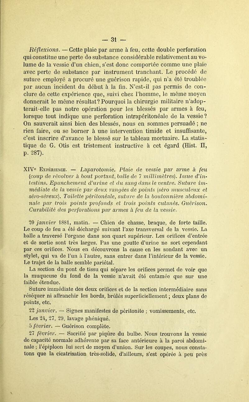 Réflexions. —Cette plaie par arme à feu, cette double perforation qui constitue une perte de substance considérable relativement au vo- lume de la vessie d’un chien, s’est donc comportée comme une plaie avec perte de substance par instrument tranchant. Le procédé de suture employé a procuré une guérison rapide, qui n’a été troublée par aucun incident du début à la fin. N’est-il pas permis de con- clure de cette expérience que, suivi chez l’homme, le même moyen donnerait le même résultat? Pourquoi la chirurgie militaire n’adop- terait-elle pas notre opération pour les blessés par armes à feu, lorsque tout indique une perforation intrapéritonéale de la vessie? On sauverait ainsi bien des blessés, nous en sommes persuadé ; ne rien faire, ou se borner à une intervention timide et insuffisante, c’est inscrire d’avance le blessé sur le tableau mortuaire. La statis- tique de G. Otis est tristement instructive à cet égard (Hist. II, p. 287). XIV® Expérience. — Laparotomie, Plaie de vessie par arme à feu {coup de revolver à bout portant, balle de 7 millimètres). Issue d’in- testins. Epanchement d’urine et du sang dans le ventre. Suture im- médiate de la vessie par deux rangées de points {séro musculeux et séro-séreux). Toilette péritonéale, suture de la boutonnière abdomi- nale par trois points profonds et trois points cutanés, Guérison. Curabilité des perforations par armes à feu de la vessie. 20 janvier 1881, matin. — Chien de chasse, braque, de forte taille. Le coup de feu a été déchargé suivant l’axe transversal de la vessie. La balle a traversé l’organe dans son quart supérieur. Les orifices d’entrée et de sortie sont très larges. Pas une goutte d’urine ne sort cependant par ces orifices. Nous en découvrons la cause en les sondant avec un stylet, qui va de l’un à l’autre, sans entrer dans l’intérieur de la vessie. Le trajet de la balle semble pariétal. La section du pont de tissu qui sépare les orifices permet de voir que la muqueuse du fond de la vessie n’avait été entamée que sur une faible étendue. Suture immédiate des deux orifices et de la section intermédiaire sans réséquer ni affranchir les bords, brûlés superficiellement ; deux plans de points, etc. 22 janvier. ^ Signes manifestes de péritonite ; vomissements, etc. Les 24, 27, 29, lavage phéniqué. 5 février, — Guérison complète. 27 février. — Sacrifié par piqûre du bulbe. Nous trouvons la vessie de capacité normale adhérente par sa face antérieure à la paroi abdomi- nale ; l’épiploon lui sert de moyen d’union. Sur les coupes, nous consta- tons que la cicatrisation très-solide, d’ailleurs, s’est opérée à peu près