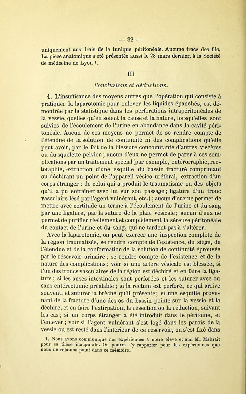 uniquement aux frais de la tunique péritonéale. Aucune trace des fils. La pièce anatomique a été présentée aussi le 28 mars dernier, à la Société de médecine de Lyon i. III Conclusions et déductions. 1. L’insuffisance des moyens autres que l’opération qui consiste à pratiquer la laparotomie pour enlever les liquides épanchés, est dé- montrée par la statistique dans les perforations intrapéritonéales de la vessie, quelles qu’en soient la cause et la nature, lorsqu’elles sont suivies de l’écoulement de l’urine en abondance dans la cavité péri- tonéale. Aucun de ces moyens ne permet de se rendre compte de l’étendue de la solution de continuité ni des complications qu’elle peut avoir, par le fait de la blessure concomitante d’autres viscères ou du squelette pelvien ; aucun d’eux ne permet de parer à ces com- plications par un traitement spécial (par exemple, entérorraphie, rec- toraphie, extraction d’une esquille du bassin fracturé comprimant ou déchirant un point de l’appareil vésico-uréthral, extraction d’un corps étranger : de celui qui a produit le traumatisme ou des objets qu’il a pu entraîner avec lui sur son passage ; ligature d’un tronc vasculaire lésé par l’agent vulnérant, etc.) ; aucun d’eux ne permet de mettre avec certitude un terme à l’écoulement de l’urine et du sang par une ligature, par la suture de la plaie vésicale ; aucun d’eux ne permet de purifier réellement et complètement la séreuse péritonéale du contact de l’urine et du sang, qui ne tardent pas à s’altérer. Avec la laparotomie, on peut exercer une inspection complète de la région traumatisée, se rendre compte de l’existence, du siège, de l’étendue et de la conformation de la solution de continuité éprouvée par le réservoir urinaire ; se rendre compte de l’existence et de la nature des complications ; voir si une artère vésicale est blessée, si l’un des troncs vasculaires de la région est déchiré et en faire la liga- ture ; si les anses intestinales sont perforées et les suturer avec ou sans entérectomie préalable ; si la rectum est perforé, ce qui arrive souvent, et suturer la brèche qu’il présente ; si une esquille prove- nant de la fracture d’une des os du bassin pointe sur la vessie et la déchire, et en faire l’extirpation, la résection ou la réduction, suivant les cas ; si un corps étranger a été introduit dans le péritoine, et l’enlever ; voir si l’agent vulnérant s’est logé dans les parois de la vessie ou est resté dans l’intérieur de ce réservoir, ou s’est fixé dans 1. Nous avons communiqué nos expériences à notre élève et ami M. Maltrait pour sa thèse inaugurale. On pourra s'y rapporter pour les expériences que nous ne relatons point dans ce mémoire.