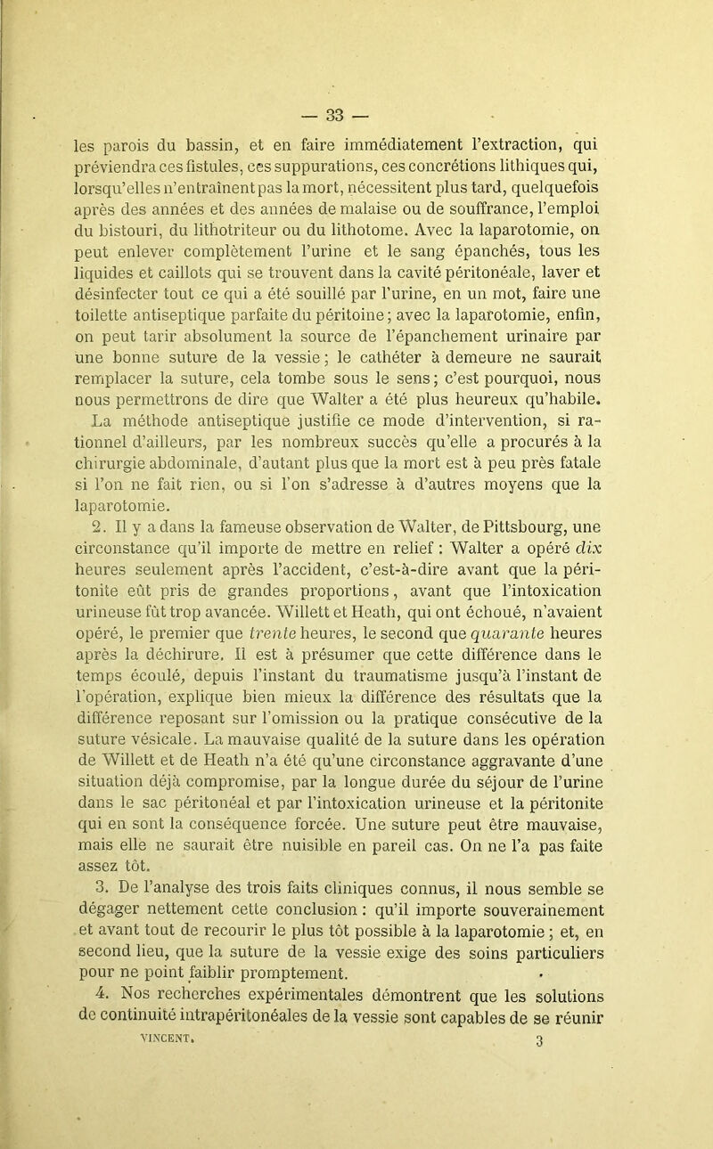 les parois du bassin, et en faire immédiatement l’extraction, qui préviendra ces fistules, ces suppurations, ces concrétions lithiques qui, lorsqu’elles n’entraînent pas la mort, nécessitent plus tard, quelquefois après des années et des années de malaise ou de souffrance, l’emploi du bistouri, du lithotriteur ou du lithotome. Avec la laparotomie, on peut enlever complètement l’urine et le sang épanchés, tous les liquides et caillots qui se trouvent dans la cavité péritonéale, laver et désinfecter tout ce qui a été souillé par l’urine, en un mot, faire une toilette antiseptique parfaite du péritoine ; avec la laparotomie, enfin, on peut tarir absolument la source de l’épanchement urinaire par une bonne suture de la vessie ; le cathéter à demeure ne saurait remplacer la suture, cela tombe sous le sens ; c’est pourquoi, nous nous permettrons de dire que Walter a été plus heureux qu’habile. La méthode antiseptique justifie ce mode d’intervention, si ra- tionnel d’ailleurs, par les nombreux succès qu’elle a procurés à la chirurgie abdominale, d’autant plus que la mort est à peu près fatale si l’on ne fait rien, ou si l’on s’adresse à d’autres moyens que la laparotomie. 2. Il y a dans la fameuse observation de Walter, de Pittsbourg, une circonstance qu’il importe de mettre en relief : Walter a opéré dix heures seulement après l’accident, c’est-à-dire avant que la péri- tonite eût pris de grandes proportions, avant que l’intoxication urineuse fût trop avancée. Willett et Heath, qui ont échoué, n’avaient opéré, le premier que trente heures, le second que quarante heures après la déchirure. Il est à présumer que cette différence dans le temps écoulé, depuis l’instant du traumatisme jusqu’à l’instant de l’opération, explique bien mieux la différence des résultats que la différence reposant sur l’omission ou la pratique consécutive de la suture vésicale. La mauvaise qualité de la suture dans les opération de Willett et de Heath n’a été qu’une circonstance aggravante d’une situation déjà compromise, par la longue durée du séjour de l’urine dans le sac péritonéal et par l’intoxication urineuse et la péritonite qui en sont la conséquence forcée. Une suture peut être mauvaise, mais elle ne saurait être nuisible en pareil cas. On ne l’a pas faite assez tôt. 3. De l’analyse des trois faits cliniques connus, il nous semble se dégager nettement cette conclusion : qu’il importe souverainement et avant tout de recourir le plus tôt possible à la laparotomie ; et, en second heu, que la suture de la vessie exige des soins particuliers pour ne point faiblir promptement. 4. Nos recherches expérimentales démontrent que les solutions de continuité intrapéritonéales de la vessie sont capables de se réunir VINCENT. 3