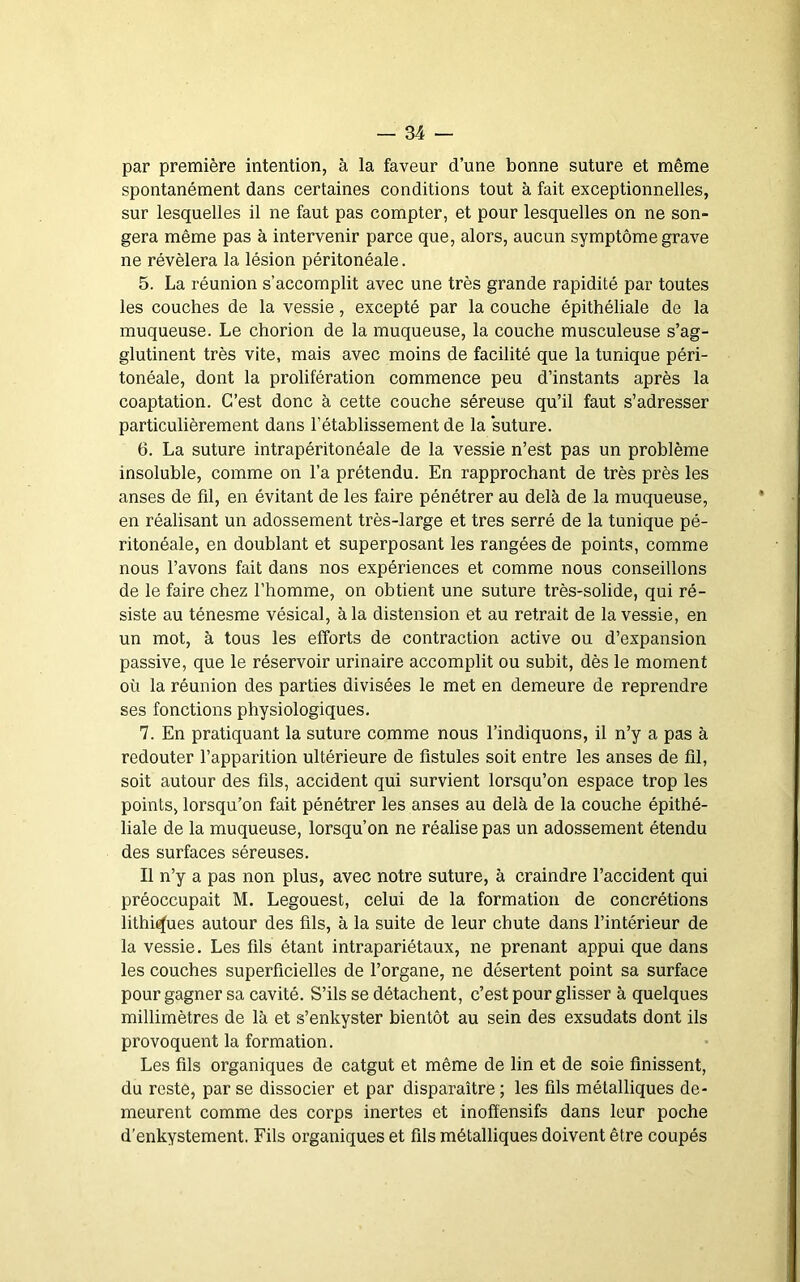 par première intention, à la faveur d’une bonne suture et même spontanément dans certaines conditions tout à fait exceptionnelles, sur lesquelles il ne faut pas compter, et pour lesquelles on ne son- gera même pas à intervenir parce que, alors, aucun symptôme grave ne révélera la lésion péritonéale. 5. La réunion s’accomplit avec une très grande rapidité par toutes les couches de la vessie, excepté par la couche épithéliale de la muqueuse. Le chorion de la muqueuse, la couche musculeuse s’ag- glutinent très vite, mais avec moins de facilité que la tunique péri- tonéale, dont la prolifération commence peu d’instants après la coaptation. C’est donc à cette couche séreuse qu’il faut s’adresser particulièrement dans l’établissement de la suture. 6. La suture intrapéritonéale de la vessie n’est pas un problème insoluble, comme on l’a prétendu. En rapprochant de très près les anses de fil, en évitant de les faire pénétrer au delà de la muqueuse, en réalisant un adossement très-large et très serré de la tunique pé- ritonéale, en doublant et superposant les rangées de points, comme nous l’avons fait dans nos expériences et comme nous conseillons de le faire chez l’homme, on obtient une suture très-solide, qui ré- siste au ténesme vésical, à la distension et au retrait de la vessie, en un mot, à tous les efforts de contraction active ou d’expansion passive, que le réservoir urinaire accomplit ou subit, dès le moment où la réunion des parties divisées le met en demeure de reprendre ses fonctions physiologiques, 7. En pratiquant la suture comme nous l’indiquons, il n’y a pas à redouter l’apparition ultérieure de fistules soit entre les anses de fil, soit autour des fils, accident qui survient lorsqu’on espace trop les points, lorsqu’on fait pénétrer les anses au delà de la couche épithé- liale de la muqueuse, lorsqu’on ne réalise pas un adossement étendu des surfaces séreuses. Il n’y a pas non plus, avec notre suture, à craindre l’accident qui préoccupait M. Legouest, celui de la formation de concrétions lithi^ues autour des fils, à la suite de leur chute dans l’intérieur de la vessie. Les fils étant intrapariétaux, ne prenant appui que dans les couches superficielles de l’organe, ne désertent point sa surface pour gagner sa cavité. S’ils se détachent, c’est pour glisser à quelques millimètres de là et s’enkyster bientôt au sein des exsudais dont ils provoquent la formation. Les fils organiques de catgut et même de lin et de soie finissent, du reste, par se dissocier et par disparaître ; les fils métalliques de- meurent comme des corps inertes et inoff'ensifs dans leur poche d’enkystement. Fils organiques et fils métalliques doivent être coupés