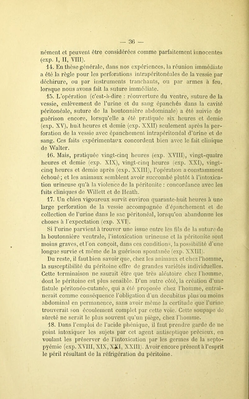 nérnent et peuvent être considérées comme parfaitement innocentes (exp. I, II, VIII). 14. En thèse générale, dans nos expériences, la réunion immédiate a été la règle pour les perforations intrapéritonéales de la vessie par déchirure, ou par instruments tranchants, ou par armes à feu, lorsque nous avons fait la suture immédiate. 15. L’opération (c’est-à-dire : réouverture du ventre, suture de la vessie, enlèvement de l’urine et du sang épanchés dans la cavité péritonéale, suture de la boutonnière abdominale) a été suivie de guérison encore, lorsqu’elle a été pratiquée six heures et demie (exp. XV), huit heures et demie (exp. XXII) seulement après la per- foration de la vessie avec épanchement intrapéritonéal d’urine et de sang. Ces faits expérimentaux concordent bien avec le fait clinique de Walter. 16. Mais, pratiquée vingt-cinq heures (exp. XVIII), vingt-quatre heures et demie (exp. XIX), vingt-cinq heures (exp. XXI), vingt- cinq heures et demie après (exp. XXIII), l’opération a constamment échoué ; et les animaux semblent avoir succombé plutôt à l’intoxica- tion urineuse qu’à la violence de la péritonite : concordance avec les faits cliniques de Willett et de Heath. 17. Un chien vigoureux survit environ quarante-huit heures à une large perforation de la vessie accompagnée d’épanchement et de collection de l’urine dans le sac péritonéal, lorsqu’on abandonne les choses à l’expectation (exp. XVI). Si l’urine parvient à trouver une issue entre les fils de la suture de la boutonnière ventrale, l’intoxication urineuse et la péritonite sont moins graves, et l’on conçoit, dans ces conditions, la possibilité d’une longue survie et même de la guérison spontanée (exp. XXIII). Du reste, il faut bien savoir que, chez les animaux et chez l’homme, la susceptibilité du péritoine offre de grandes variétés individuelles. Cette terminaison ne saurait être que très aléatoire chez l’homme, dont le péritoine est plus sensible. D’un autre côté, la création d’une fistule péritonéo-cutanéc, qui a été proposée chez l’homme, entraî- nerait comme conséquence l’obligation d’un decubitus plus ou moins abdominal en permanence, sans avoir même la certitude que l’urine trouverait son écoulement complet par cette voie. Cette soupape do sûreté ne serait le plus souvent qu’un piège, chez l'homme. 18. Dans l’emploi de l’acide phénique, il faut prendre gai’de de ne point intoxiquer les sujets par cet agent antiseptique précieux, en voulant les préserver de l’intoxication par les germes de la septo- pyémie (exp. XVIII, XIX, XXI, XXIII). Avoir encore présent à l’esprit le péril résultant de la réfrigération du péritoine.