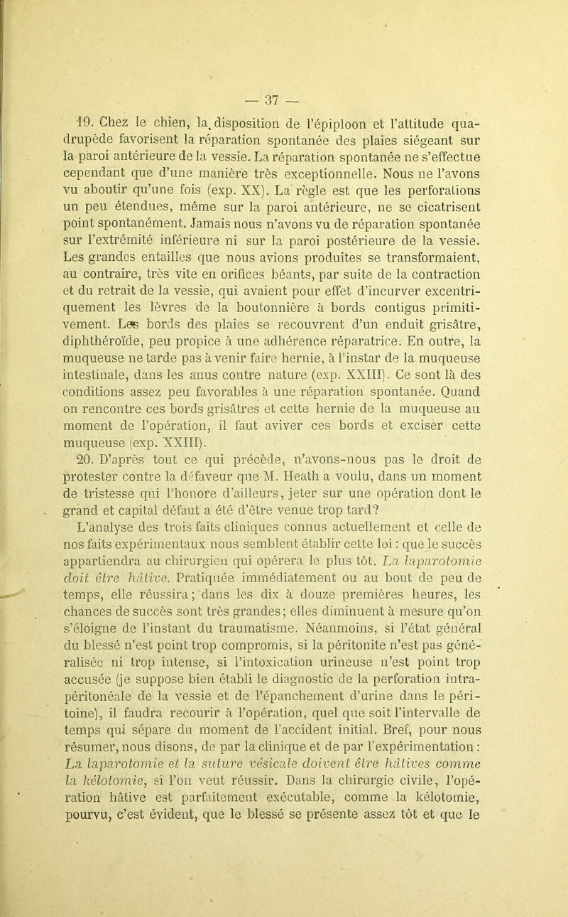 19. Chez le chien, la, disposition de l’épiploon et l’attitude qua- drupède favorisent la réparation spontanée des plaies siégeant sur la paroi antérieure de la vessie. La réparation spontanée ne s’effectue cependant que d’une manière très exceptionnelle. Nous ne l’avons vu aboutir qu’une fois (exp. XX). La règle est que les perforations un peu étendues, même sur la paroi antérieure, ne se cicatrisent point spontanément. Jamais nous n’avons vu de réparation spontanée sur l’extrémité inférieure ni sur la paroi postérieure de la vessie. Les grandes entailles que nous avions produites se transformaient, au contraire, très vite en orifices béants, par suite de la contraction et du retrait de la vessie, qui avaient pour effet d’incurver excentri- quement les lèvres de la boutonnière à bords contigus primiti- vement. Læ bords des plaies se recouvrent d’un enduit grisâtre, diphthéroïde, peu propice à une adhérence réparatrice. En outre, la muqueuse ne tarde pas avenir faire hernie, à l’instar de la muqueuse intestinale, dans les anus contre nature (exp. XXIII). Ce sont là des conditions assez peu favorables à une réparation spontanée. Quand on rencontre ces bords grisâtres et cette hernie de la muqueuse au moment de l’opération, il faut aviver ces bords et exciser cette muqueuse (exp. XXIII). 20. D’après tout ce qui précède, n’avons-nous pas le droit de protester contre la défaveur que M. Heath a voulu, dans un moment de tristesse qui l’honore d’ailleurs, jeter sur une opération dont le grand et capital défaut a été d’être venue trop tard? L’analyse des trois faits cliniques connus actuellem.ent et celle de nos faits expérimentaux nous semblent établir cette loi : que le succès appartiendra au chirurgien qui opérera le plus tôt. La laparotomie doit être hâtive. Pratiquée immédiatement ou au bout de peu de temps, elle réussira ; dans les dix à douze premières heures, les chances de succès sont très grandes; elles diminuent à mesure qu’on s’éloigne de l’instant du traumatisme. Néanmoins, si l’état général du blessé n’est point trop compromis, si la péritonite n’est pas géné- ralisée ni trop intense, si l’intoxication urineuse n’est point trop accusée (je suppose bien établi le diagnostic de la perforation intra- péritonéale de la vessie et de l’épanchement d’urine dans le péri- toine), il faudra recourir à l’opération, quel que soit l’intervalle de temps qui sépare du moment de l’accident initial. Bref, pour nous résumer, nous disons, de par la clinique et de par l’expérimentation : La laparotomie et la suture vésicale doivent être hâtives comme la kélotomie, si l’on veut réussir. Dans la chirurgie civile, l’opé- ration hâtive est parfaitement exécutable, comme la kélotomie, pourvu, c’est évident, que le blessé se présente assez tôt et que le