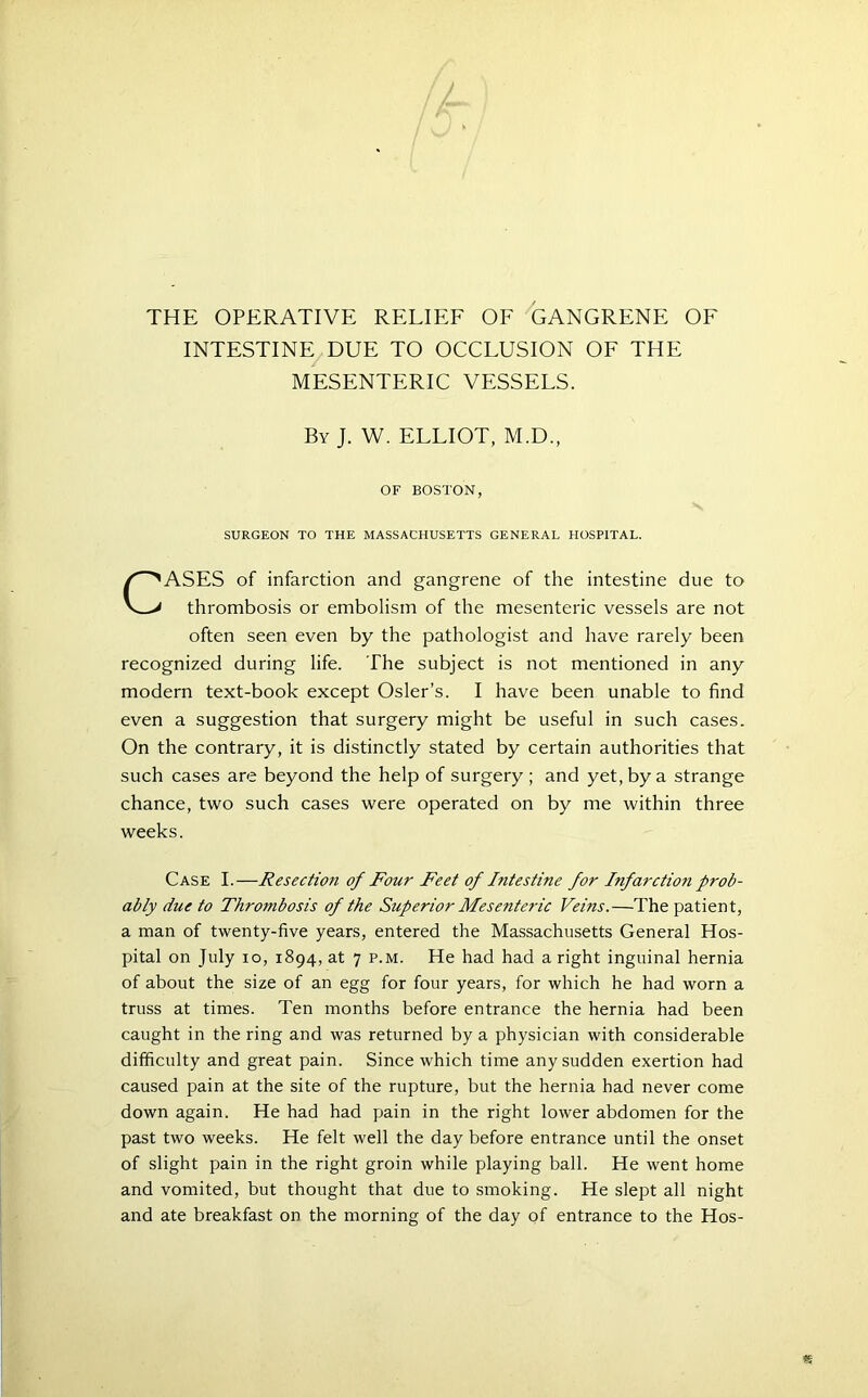 THE OPERATIVE RELIEF OF GANGRENE OF INTESTINE DUE TO OCCLUSION OF THE MESENTERIC VESSELS. By J. W. ELLIOT, M.D., OF BOSTON, SURGEON TO THE MASSACHUSETTS GENERAL HOSPITAL. CASES of infarction and gangrene of the intestine due to thrombosis or embolism of the mesenteric vessels are not often seen even by the pathologist and have rarely been recognized during life. The subject is not mentioned in any modern text-book except Osier’s. I have been unable to find even a suggestion that surgery might be useful in such cases. On the contrary, it is distinctly stated by certain authorities that such cases are beyond the help of surgery; and yet, by a strange chance, two such cases were operated on by me within three weeks. Case I.—Resection of Four Feet of Intestine for Infarction prob- ably due to Thrombosis of the Superior Mesenteric Veins.—The patient, a man of twenty-five years, entered the Massachusetts General Hos- pital on July io, 1894, at 7 p.m. He had had a right inguinal hernia of about the size of an egg for four years, for which he had worn a truss at times. Ten months before entrance the hernia had been caught in the ring and was returned by a physician with considerable difficulty and great pain. Since which time any sudden exertion had caused pain at the site of the rupture, but the hernia had never come down again. He had had pain in the right lower abdomen for the past two weeks. He felt well the day before entrance until the onset of slight pain in the right groin while playing ball. He went home and vomited, but thought that due to smoking. He slept all night and ate breakfast on the morning of the day of entrance to the Hos-