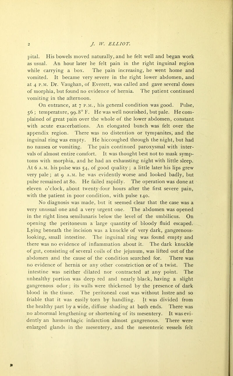 pital. His bowels moved naturally, and he felt well and began work as usual. An hour later he felt pain in the right inguinal region while carrying a box. The pain increasing, he went home and vomited. It became very severe in the right lower abdomen, and at 4 p.m. Dr. Vaughan, of Everett, was called and gave several doses of morphia, but found no evidence of hernia. The patient continued vomiting in the afternoon. On entrance, at 7 p.m., his general condition was good. Pulse, 56 ; temperature, 99.8° F. He was well nourished, but pale. He com- plained of great pain over the whole of the lower abdomen, constant with acute exacerbations. An elongated bunch was felt over the appendix region. There was no distention or tympanites, and the inguinal ring was empty. He hiccoughed through the night, but had no nausea or vomiting. The pain continued paroxysmal with inter- vals of almost entire comfort. It was thought best not to mask symp- toms with morphia, and he had an exhausting night with little sleep. At 6 a.m. his pulse was 54, of good quality ; a little later his lips grew very pale; at 9 a.m. he was evidently worse and looked badly, but pulse remained at 80. He failed rapidly. The operation was done at eleven o’clock, about twenty-four hours after the first severe pain, with the patient in poor condition, with pulse 140. No diagnosis was made, but it seemed clear that the case was a very unusual one and a very urgent one. The abdomen was opened in the right linea semilunaris below the level of the umbilicus. On opening the peritoneum a large quantity of bloody fluid escaped. Lying beneath the incision was a knuckle of very dark, gangrenous- looking, small intestine. The inguinal ring was found empty and there was no evidence of inflammation about it. The dark knuckle of gut, consisting of several coils of the jejunum, was lifted out of the abdomen and the cause of the condition searched for. There was no evidence of hernia or any other constriction or of a twist. The intestine was neither dilated nor contracted at any point. The unhealthy portion was deep red and nearly black, having a slight gangrenous odor ; its walls were thickened by the presence of dark blood in the tissue. The peritoneal coat was without lustre and so friable that it was easily torn by handling. It was divided from the healthy part by a wide, diffuse shading at both ends. There was no abnormal lengthening or shortening of its mesentery. It was evi- dently an haemorrhagic infarction almost gangrenous. There were enlarged glands in the mesentery, and the mesenteric vessels felt