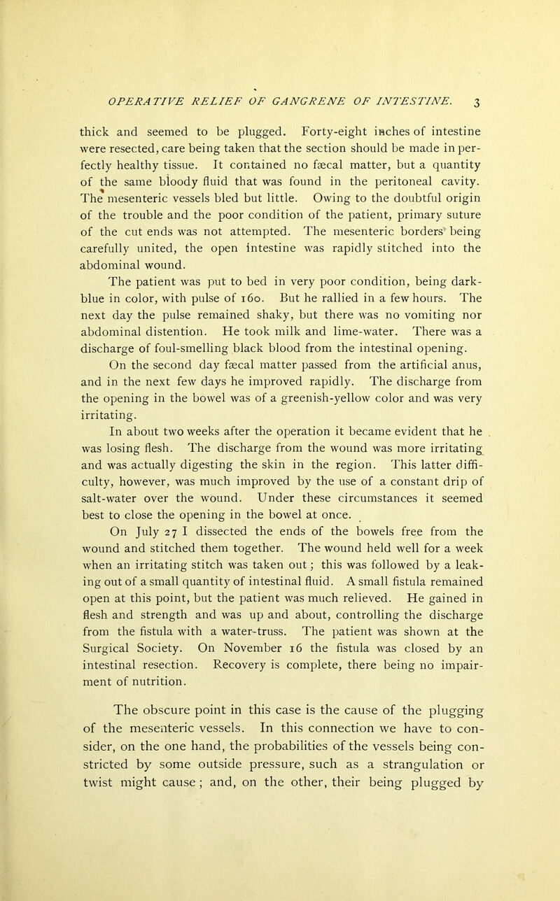 thick and seemed to be plugged. Forty-eight inches of intestine were resected, care being taken that the section should be made in per- fectly healthy tissue. It contained no faecal matter, but a quantity of the same bioody fluid that was found in the peritoneal cavity. The mesenteric vessels bled but little. Owing to the doubtful origin of the trouble and the poor condition of the patient, primary suture of the cut ends was not attempted. The mesenteric borders being carefully united, the open intestine was rapidly stitched into the abdominal wound. The patient was put to bed in very poor condition, being dark- blue in color, with pulse of 160. But he rallied in a few hours. The next day the pulse remained shaky, but there was no vomiting nor abdominal distention. He took milk and lime-water. There was a discharge of foul-smelling black blood from the intestinal opening. On the second day fsecal matter passed from the artificial anus, and in the next few days he improved rapidly. The discharge from the opening in the bowel was of a greenish-yellow color and was very irritating. In about two weeks after the operation it became evident that he was losing flesh. The discharge from the wound was more irritating and was actually digesting the skin in the region. This latter diffi- culty, however, was much improved by the use of a constant drip of salt-water over the wound. Under these circumstances it seemed best to close the opening in the bowel at once. On July 27 I dissected the ends of the bowels free from the wound and stitched them together. The wound held well for a week when an irritating stitch was taken out; this was followed by a leak- ing out of a small quantity of intestinal fluid. A small fistula remained open at this point, but the patient was much relieved. He gained in flesh and strength and was up and about, controlling the discharge from the fistula with a water-truss. The patient was shown at the Surgical Society. On November 16 the fistula was closed by an intestinal resection. Recovery is complete, there being no impair- ment of nutrition. The obscure point in this case is the cause of the plugging of the mesenteric vessels. In this connection we have to con- sider, on the one hand, the probabilities of the vessels being con- stricted by some outside pressure, such as a strangulation or twist might cause ; and, on the other, their being plugged by