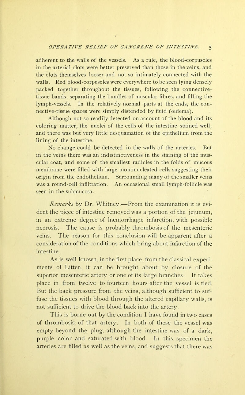 adherent to the walls of the vessels. As a rule, the blood-corpuscles in the arterial clots were better preserved than those in the veins, and the clots themselves looser and not so intimately connected with the walls. Red blood-corpuscles were everywhere to be seen lying densely packed together throughout the tissues, following the connective- tissue bands, separating the bundles of muscular fibres, and filling the lymph-vessels. In the relatively normal parts at the ends, the con- nective-tissue spaces were simply distended by fluid (oedema). Although not so readily detected on account of the blood and its coloring matter, the nuclei of the cells of the intestine stained well, and there was but very little desquamation of the epithelium from the lining of the intestine. No change could be detected in the walls of the arteries. But in the veins there was an indistinctiveness in the staining of the mus- cular coat, and some of the smallest radicles in the folds of mucous membrane were filled with large mononucleated cells suggesting their origin from the endothelium. Surrounding many of the smaller veins was a round-cell infiltration. An occasional small lymph-follicle was seen in the submucosa. Remarks by Dr. Whitney'.—From the examination it is evi- dent the piece of intestine removed was a portion of the jejunum, in an extreme degree of haemorrhagic infarction, with possible necrosis. The cause is probably thrombosis of the mesenteric veins. The reason for this conclusion will be apparent after a consideration of the conditions which bring about infarction of the intestine. As is well known, in the first place, from the classical experi- ments of Litten, it can be brought about by closure of the superior mesenteric artery or one of its large branches. It takes place in from twelve to fourteen hours after the vessel is tied. But the back pressure from the veins, although sufficient to suf- fuse the tissues with blood through the altered capillary walls, is not sufficient to drive the blood back into the artery. This is borne out by the condition I have found in two cases of thrombosis of that artery. In both of these the vessel was empty beyond the plug, although the intestine was of a dark, purple color and saturated with blood. In this specimen the arteries are filled as well as the veins, and suggests that there was
