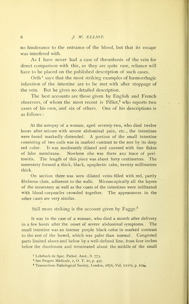 no hinderance to the entrance of the blood, but that its escape was interfered with. As I have never had a case of thrombosis of the vein for direct comparison with this, as they are quite rare, reliance will have to be placed on the published description of such cases. Orth 1 says that the most striking examples of haemorrhagic infarction of the intestine are to be met with after stoppage of the vein. But he gives no detailed description. The best accounts are those given by English and French observers, of whom the most recent is Pilliet,2 who reports two cases of his own, and six of others. One of his descriptions is as follows : At the autopsy of a woman, aged seventy-two, who died twelve hours after seizure with severe abdominal pain, etc., the intestines were found markedly distended. A portion of the small intestine consisting of two coils was in marked contrast to the rest by its deep red color. It was moderately dilated and covered with fine flakes of false membrane. Nowhere else was there any trace of peri- tonitis. The length of this piece was about forty centimetres. The mesentery formed a thick, black, apoplectic cake, twenty millimetres thick. On section there was seen dilated veins filled with red, partly fibrinous clots, adherent to the walls. Microscopically all the layers of the mesentery as well as the coats of the intestines were infiltrated with blood-corpuscles crowded together. The appearances in the other cases are very similar. Still more striking is the account given by Fagge.3 It was in the case of a woman, who died a month after delivery in a few hours after the onset of severe abdominal symptoms. The small intestine was an intense purple black color in marked contrast to the rest of the bowel, which was paler than normal. Congested parts limited above and below by a well-defined line, from four inches below the duodenum and terminated about the middle of the small 1 Lehrbuch de Spec. Pathol. Anat., S. 773. 2 See Progres M6dicale, 2, O. T. XI, p. 497. 5 Transactions Pathological Society, London, 1876, Vol. xxvii, p. 124,
