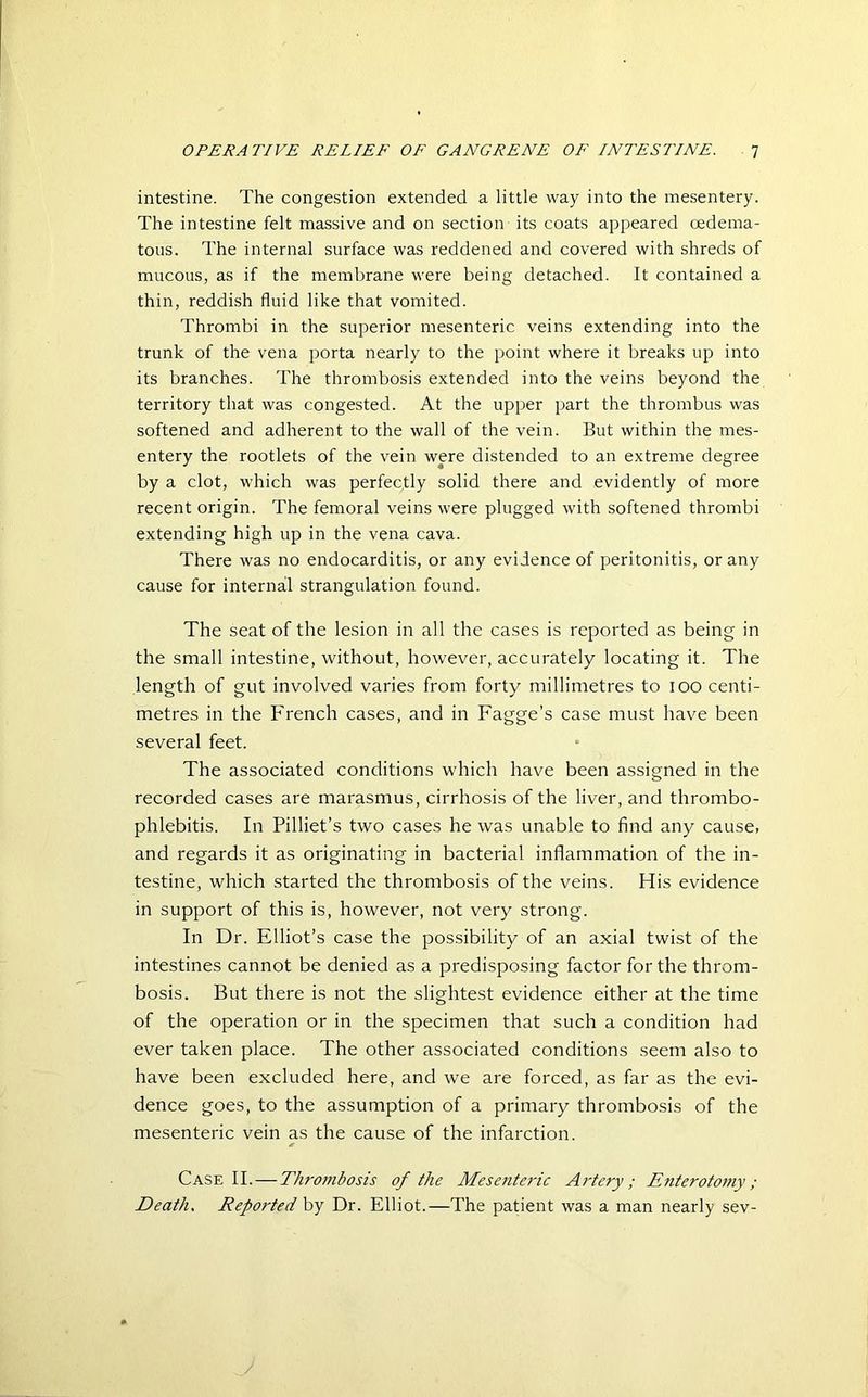 intestine. The congestion extended a little way into the mesentery. The intestine felt massive and on section its coats appeared oedema- tous. The internal surface was reddened and covered with shreds of mucous, as if the membrane were being detached. It contained a thin, reddish fluid like that vomited. Thrombi in the superior mesenteric veins extending into the trunk of the vena porta nearly to the point where it breaks up into its branches. The thrombosis extended into the veins beyond the territory that was congested. At the upper part the thrombus was softened and adherent to the wall of the vein. But within the mes- entery the rootlets of the vein were distended to an extreme degree by a clot, which was perfectly solid there and evidently of more recent origin. The femoral veins were plugged with softened thrombi extending high up in the vena cava. There was no endocarditis, or any evidence of peritonitis, or any cause for internal strangulation found. The seat of the lesion in all the cases is reported as being in the small intestine, without, however, accurately locating it. The length of gut involved varies from forty millimetres to 100 centi- metres in the French cases, and in Fagge’s case must have been several feet. The associated conditions which have been assigned in the recorded cases are marasmus, cirrhosis of the liver, and thrombo- phlebitis. In Pilliet’s two cases he was unable to find any cause, and regards it as originating in bacterial inflammation of the in- testine, which started the thrombosis of the veins. His evidence in support of this is, however, not very strong. In Dr. Elliot’s case the possibility of an axial twist of the intestines cannot be denied as a predisposing factor for the throm- bosis. But there is not the slightest evidence either at the time of the operation or in the specimen that such a condition had ever taken place. The other associated conditions seem also to have been excluded here, and we are forced, as far as the evi- dence goes, to the assumption of a primary thrombosis of the mesenteric vein as the cause of the infarction. Case II. — Thrombosis of the Mesenteric Artery; Enterotomy; Death, Reported by Dr. Elliot.—The patient was a man nearly sev-